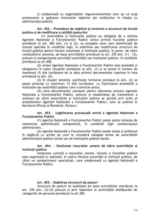 j) colaborează cu organizaţiile neguvernamentale care au ca scop
promovarea şi apărarea intereselor legitime ale cetăţenilor în relaţia cu
administraţia publică.
Art. 402. – Procedura de stabilire şi revizuire a structurii de funcţii
publice şi de modificare a calităţii posturilor
(1) Autorităţile şi instituţiile publice au obligaţia de a solicita
Agenţiei Naţionale a Funcţionarilor Publici avizul privind funcţiile publice
prevăzute la art. 385 alin. (1) şi (2), cu excepţia celor care beneficiază de
statute speciale în condiţiile legii, la stabilirea sau modificarea structurii de
funcţii publice pentru fiecare autoritate şi instituţie publică, în parte, de către
conducătorul acesteia, pe baza activităţilor prevăzute la art. 370 alin. (1) – (3),
precum şi reorganizarea activităţii autorităţii sau instituţiei publice, în condiţiile
prevăzute la art.408.
(2) Avizul Agenţiei Naţionale a Funcţionarilor Publici este prealabil şi
obligatoriu în toate situaţiile prevăzute la alin. (1) şi se emite în termen de
maximum 15 zile lucrătoare de la data primirii documentelor cuprinse în lista
prevăzută la alin. (4).
(3) În situaţii temeinic justificate termenul prevăzut la alin. (2) se
poate prelungi cu maximum 15 zile lucrătoare, cu înştiinţarea prealabilă a
instituţiei sau autorităţii publice care a solicitat avizul.
(4) Lista documentelor necesare pentru obţinerea avizului Agenţiei
Naţionale a Funcţionarilor Publici, precum şi modalitatea de transmitere a
acestora de către autorităţile şi instituţiile publice se aprobă prin ordin al
preşedintelui Agenţiei Naţionale a Funcţionarilor Publici, care se publică în
Monitorul Oficial al României, Partea I.
Art. 403. – Legitimarea procesuală activă a Agenţiei Naţionale a
Funcţionarilor Publici
(1) Agenţia Naţională a Funcţionarilor Publici poate sesiza instanţa de
contencios administrativ competentă, în condiţiile legii contenciosului
administrativ.
(2) Agenţia Naţională a Funcţionarilor Publici poate sesiza şi prefectul
în legătură cu actele pe care le consideră nelegale emise de autorităţile
administraţiei publice locale sau de instituţiile publice locale.
Art. 404. – Gestiunea resurselor umane de către autorităţile şi
instituţii publice
Gestiunea curentă a resurselor umane, inclusiv a funcţiilor publice
este organizată şi realizată, în cadrul fiecărei autorităţi şi instituţii publice, de
către un compartiment specializat, care colaborează cu Agenţia Naţională a
Funcţionarilor Publici.
Art. 405. – Stabilirea structurii de posturi
Structura de posturi se stabileşte pe baza activităţilor prevăzute la
art. 370 alin. (1)-(3) precum şi prin raportare la activităţile desfăşurate de
categoriile de personal prevăzute la art.382.
176
 