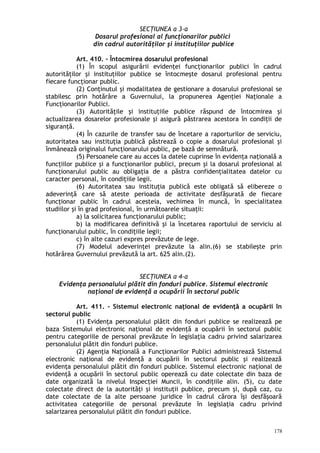 SECŢIUNEA a 3-a
Dosarul profesional al funcţionarilor publici
din cadrul autorităţilor şi instituţiilor publice
Art. 410. – Întocmirea dosarului profesional
(1) În scopul asigurării evidenţei funcţionarilor publici în cadrul
autorităţilor şi instituţiilor publice se întocmeşte dosarul profesional pentru
fiecare funcţionar public.
(2) Conţinutul şi modalitatea de gestionare a dosarului profesional se
stabilesc prin hotărâre a Guvernului, la propunerea Agenţiei Naţionale a
Funcţionarilor Publici.
(3) Autorităţile şi instituţiile publice răspund de întocmirea şi
actualizarea dosarelor profesionale şi asigură păstrarea acestora în condiţii de
siguranţă.
(4) În cazurile de transfer sau de încetare a raporturilor de serviciu,
autoritatea sau instituţia publică păstrează o copie a dosarului profesional şi
înmânează originalul funcţionarului public, pe bază de semnătură.
(5) Persoanele care au acces la datele cuprinse în evidenţa naţională a
funcţiilor publice şi a funcţionarilor publici, precum şi la dosarul profesional al
funcţionarului public au obligaţia de a păstra confidenţialitatea datelor cu
caracter personal, în condiţiile legii.
(6) Autoritatea sau instituţia publică este obligată să elibereze o
adeverinţă care să ateste perioada de activitate desfăşurată de fiecare
funcţionar public în cadrul acesteia, vechimea în muncă, în specialitatea
studiilor şi în grad profesional, în următoarele situaţii:
a) la solicitarea funcţionarului public;
b) la modificarea definitivă şi la încetarea raportului de serviciu al
funcţionarului public, în condiţiile legii;
c) în alte cazuri expres prevăzute de lege.
(7) Modelul adeverinţei prevăzute la alin.(6) se stabileşte prin
hotărârea Guvernului prevăzută la art. 625 alin.(2).
SECŢIUNEA a 4-a
Evidenţa personalului plătit din fonduri publice. Sistemul electronic
naţional de evidenţă a ocupării în sectorul public
Art. 411. – Sistemul electronic naţional de evidenţă a ocupării în
sectorul public
(1) Evidenţa personalului plătit din fonduri publice se realizează pe
baza Sistemului electronic naţional de evidenţă a ocupării în sectorul public
pentru categoriile de personal prevăzute în legislaţia cadru privind salarizarea
personalului plătit din fonduri publice.
(2) Agenţia Naţională a Funcţionarilor Publici administrează Sistemul
electronic naţional de evidenţă a ocupării în sectorul public şi realizează
evidenţa personalului plătit din fonduri publice. Sistemul electronic naţional de
evidenţă a ocupării în sectorul public operează cu date colectate din baza de
date organizată la nivelul Inspecţiei Muncii, în condiţiile alin. (5), cu date
colectate direct de la autorităţi şi instituţii publice, precum şi, după caz, cu
date colectate de la alte persoane juridice în cadrul cărora îşi desfăşoară
activitatea categoriile de personal prevăzute în legislaţia cadru privind
salarizarea personalului plătit din fonduri publice.
178
 