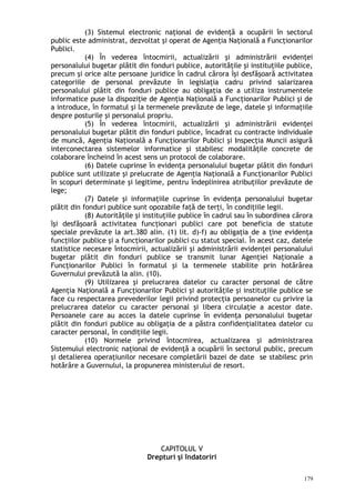 (3) Sistemul electronic naţional de evidenţă a ocupării în sectorul
public este administrat, dezvoltat şi operat de Agenţia Naţională a Funcţionarilor
Publici.
(4) În vederea întocmirii, actualizării şi administrării evidenţei
personalului bugetar plătit din fonduri publice, autorităţile şi instituţiile publice,
precum şi orice alte persoane juridice în cadrul cărora îşi desfăşoară activitatea
categoriile de personal prevăzute în legislaţia cadru privind salarizarea
personalului plătit din fonduri publice au obligaţia de a utiliza instrumentele
informatice puse la dispoziţie de Agenţia Naţională a Funcţionarilor Publici şi de
a introduce, în formatul şi la termenele prevăzute de lege, datele şi informaţiile
despre posturile şi personalul propriu.
(5) În vederea întocmirii, actualizării şi administrării evidenţei
personalului bugetar plătit din fonduri publice, încadrat cu contracte individuale
de muncă, Agenţia Naţională a Funcţionarilor Publici şi Inspecţia Muncii asigură
interconectarea sistemelor informatice şi stabilesc modalităţile concrete de
colaborare încheind în acest sens un protocol de colaborare.
(6) Datele cuprinse în evidenţa personalului bugetar plătit din fonduri
publice sunt utilizate şi prelucrate de Agenţia Naţională a Funcţionarilor Publici
în scopuri determinate şi legitime, pentru îndeplinirea atribuţiilor prevăzute de
lege;
(7) Datele şi informaţiile cuprinse în evidenţa personalului bugetar
plătit din fonduri publice sunt opozabile faţă de terţi, în condiţiile legii.
(8) Autorităţile şi instituţiile publice în cadrul sau în subordinea cărora
îşi desfăşoară activitatea funcţionari publici care pot beneficia de statute
speciale prevăzute la art.380 alin. (1) lit. d)-f) au obligaţia de a ţine evidenţa
funcţiilor publice şi a funcţionarilor publici cu statut special. În acest caz, datele
statistice necesare întocmirii, actualizării şi administrării evidenţei personalului
bugetar plătit din fonduri publice se transmit lunar Agenţiei Naţionale a
Funcţionarilor Publici în formatul şi la termenele stabilite prin hotărârea
Guvernului prevăzută la alin. (10).
(9) Utilizarea şi prelucrarea datelor cu caracter personal de către
Agenţia Naţională a Funcţionarilor Publici şi autorităţile şi instituţiile publice se
face cu respectarea prevederilor legii privind protecţia persoanelor cu privire la
prelucrarea datelor cu caracter personal şi libera circulaţie a acestor date.
Persoanele care au acces la datele cuprinse în evidenţa personalului bugetar
plătit din fonduri publice au obligaţia de a păstra confidenţialitatea datelor cu
caracter personal, în condiţiile legii.
(10) Normele privind întocmirea, actualizarea şi administrarea
Sistemului electronic naţional de evidenţă a ocupării în sectorul public, precum
şi detalierea operaţiunilor necesare completării bazei de date se stabilesc prin
hotărâre a Guvernului, la propunerea ministerului de resort.
CAPITOLUL V
Drepturi şi îndatoriri
179
 