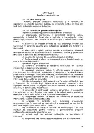 CAPITOLUL II
Conducerea ministerelor
Art. 55. – Rolul miniştrilor
Ministrul exercită conducerea ministerului şi îl reprezintă în
raporturile cu celelalte autorităţi publice, cu persoanele juridice şi fizice din
ţară şi din străinătate, precum şi în justiţie.
Art. 56. – Atribuţiile generale ale miniştrilor
(1) Ministrul îndeplineşte următoarele atribuţii principale:
a) organizează, coordonează şi controlează aplicarea legilor,
ordonanţelor şi hotărârilor Guvernului, a ordinelor şi instrucţiunilor emise
potrivit legii, cu respectarea limitelor de autoritate şi a principiului autonomiei
locale;
b) elaborează şi avizează proiecte de lege, ordonanţe, hotărâri ale
Guvernului, în condiţiile stabilite prin metodologia aprobată prin hotărâre a
Guvernului;
c) elaborează şi aplică strategia proprie a ministerului, integrată
strategiei de dezvoltare economico-socială a Guvernului, precum şi politicile şi
strategiile în domeniile de activitate ale ministerului;
d) îndeplineşte calitatea de ordonator principal de credite;
e) fundamentează şi elaborează propuneri pentru bugetul anual, pe
care le înaintează Guvernului;
f) execută bugetul ministerului;
g) urmăreşte proiectarea şi realizarea investiţiilor din sistemul
ministerului, în baza bugetului aprobat;
h) reprezintă interesele statului în diferite organe şi organisme
internaţionale, în conformitate cu acordurile şi convenţiile la care România este
parte şi cu alte înţelegeri stabilite în acest scop, şi dezvoltă relaţii de colaborare
cu organe şi organizaţii similare din alte state şi cu organizaţii internaţionale ce
interesează domeniul lor de activitate;
i) iniţiază şi negociază, din împuternicirea Preşedintelui României sau
a Guvernului, în condiţiile legii, încheierea de convenţii, acorduri şi alte
înţelegeri internaţionale sau propune întocmirea formelor de aderare la cele
existente, în domeniul său de activitate;
j) urmăreşte şi controlează aplicarea convenţiilor şi acordurilor
internaţionale la care România este parte şi ia măsuri pentru realizarea
condiţiilor în vederea integrării în alte organisme internaţionale;
k) îndeplineşte atribuţii ce rezultă din convenţiile şi acordurile
internaţionale la care România este parte;
l) avizează, în condiţiile legii, înfiinţarea organismelor
neguvernamentale în domeniul de competenţă şi cooperează cu acestea în
realizarea scopului pentru care au fost create;
m) colaborează cu Institutul Naţional de Administraţie şi cu alte
instituţii de specialitate pentru formarea şi perfecţionarea pregătirii
profesionale a personalului din sistemul său;
n) aprobă, după caz, editarea publicaţiilor de specialitate şi
informare;
o) îndeplineşte alte atribuţii specifice stabilite prin acte normative.
18
 