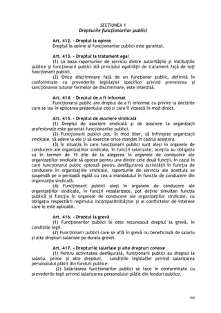 SECŢIUNEA 1
Drepturile funcţionarilor publici
Art. 412. – Dreptul la opinie
Dreptul la opinie al funcţionarilor publici este garantat.
Art. 413. – Dreptul la tratament egal
(1) La baza raporturilor de serviciu dintre autorităţile şi instituţiile
publice şi funcţionarii publici stă principiul egalităţii de tratament faţă de toţi
funcţionarii publici.
(2) Orice discriminare faţă de un funcţionar public, definită în
conformitate cu prevederile legislaţiei specifice privind prevenirea şi
sancţionarea tuturor formelor de discriminare, este interzisă.
Art. 414. – Dreptul de a fi informat
Funcţionarul public are dreptul de a fi informat cu privire la deciziile
care se iau în aplicarea prezentului cod şi care îl vizează în mod direct.
Art. 415. – Dreptul de asociere sindicală
(1) Dreptul de asociere sindicală şi de asociere la organizaţii
profesionale este garantat funcţionarilor publici.
(2) Funcţionarii publici pot, în mod liber, să înfiinţeze organizaţii
sindicale, să adere la ele şi să exercite orice mandat în cadrul acestora.
(3) În situaţia în care funcţionarii publici sunt aleşi în organele de
conducere ale organizaţiilor sindicale, în funcţii salarizate, aceştia au obligaţia
ca în termen de 15 zile de la alegerea în organele de conducere ale
organizaţiilor sindicale să opteze pentru una dintre cele două funcţii. În cazul în
care funcţionarul public optează pentru desfăşurarea activităţii în funcţia de
conducere în organizaţiile sindicale, raporturile de serviciu ale acestuia se
suspendă pe o perioadă egală cu cea a mandatului în funcţia de conducere din
organizaţia sindicală.
(4) Funcţionarii publici aleşi în organele de conducere ale
organizaţiilor sindicale, în funcţii nesalarizate, pot deţine simultan funcţia
publică şi funcţia în organele de conducere ale organizaţiilor sindicale, cu
obligaţia respectării regimului incompatibilităţilor şi al conflictelor de interese
care le este aplicabil.
Art. 416. – Dreptul la grevă
(1) Funcţionarilor publici le este recunoscut dreptul la grevă, în
condiţiile legii.
(2) Funcţionarii publici care se află în grevă nu beneficiază de salariu
şi alte drepturi salariale pe durata grevei.
Art. 417. – Drepturile salariale şi alte drepturi conexe
(1) Pentru activitatea desfăşurată, funcţionarii publici au dreptul la
salariu, prime i alte drepturi, condiţiile legisla iei privind salarizareaș ț
personalului plătit din fonduri publice.
(2) Salarizarea funcţionarilor publici se face în conformitate cu
prevederile legii privind salarizarea personalului plătit din fonduri publice.
180
 