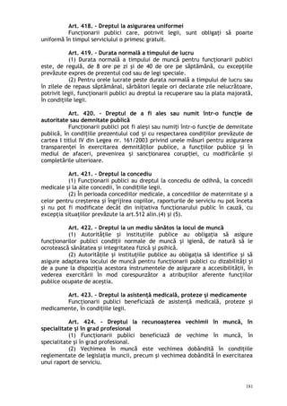 Art. 418. – Dreptul la asigurarea uniformei
Funcţionarii publici care, potrivit legii, sunt obligaţi să poarte
uniformă în timpul serviciului o primesc gratuit.
Art. 419. – Durata normală a timpului de lucru
(1) Durata normală a timpului de muncă pentru funcţionarii publici
este, de regulă, de 8 ore pe zi şi de 40 de ore pe săptămână, cu excepţiile
prevăzute expres de prezentul cod sau de legi speciale.
(2) Pentru orele lucrate peste durata normală a timpului de lucru sau
în zilele de repaus săptămânal, sărbători legale ori declarate zile nelucrătoare,
potrivit legii, funcţionarii publici au dreptul la recuperare sau la plata majorată,
în condiţiile legii.
Art. 420. – Dreptul de a fi ales sau numit într-o funcţie de
autoritate sau demnitate publică
Funcţionarii publici pot fi ale i sau numi i într-o func ie de demnitateș ț ț
publică, în condi iile prezentului cod i cu respectarea condi iilor prevăzute deț ș ț
cartea I titlul IV din Legea nr. 161/2003 privind unele măsuri pentru asigurarea
transparen ei în exercitarea demnită ilor publice, a func iilor publice i înț ț ț ș
mediul de afaceri, prevenirea i sanc ionarea corup iei, cu modificările iș ț ț ș
completările ulterioare.
Art. 421. – Dreptul la concediu
(1) Funcţionarii publici au dreptul la concediu de odihnă, la concedii
medicale şi la alte concedii, în condi iile legii.ț
(2) În perioada concediilor medicale, a concediilor de maternitate şi a
celor pentru creşterea şi îngrijirea copiilor, raporturile de serviciu nu pot înceta
şi nu pot fi modificate decât din iniţiativa funcţionarului public în cauză, cu
excepţia situaţiilor prevăzute la art.512 alin.(4) şi (5).
Art. 422. – Dreptul la un mediu sănătos la locul de muncă
(1) Autorităţile şi instituţiile publice au obligaţia să asigure
funcţionarilor publici condiţii normale de muncă şi igienă, de natură să le
ocrotească sănătatea şi integritatea fizică şi psihică.
(2) Autorităţile şi instituţiile publice au obligaţia să identifice şi să
asigure adaptarea locului de muncă pentru funcţionarii publici cu dizabilităţi şi
de a pune la dispoziţia acestora instrumentele de asigurare a accesibilităţii, în
vederea exercitării în mod corespunzător a atribuţiilor aferente funcţiilor
publice ocupate de aceştia.
Art. 423. – Dreptul la asistenţă medicală, proteze şi medicamente
Funcţionarii publici beneficiază de asistenţă medicală, proteze şi
medicamente, în condiţiile legii.
Art. 424. – Dreptul la recunoaşterea vechimii în muncă, în
specialitate şi în grad profesional
(1) Funcţionarii publici beneficiază de vechime în muncă, în
specialitate şi în grad profesional.
(2) Vechimea în muncă este vechimea dobândită în condiţiile
reglementate de legislaţia muncii, precum şi vechimea dobândită în exercitarea
unui raport de serviciu.
181
 