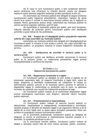 (4) În cazul în care funcţionarul public a fost condamnat definitiv
pentru săvârşirea unei infracţiuni cu intenţie directă, acesta are obligaţia
restituirii sumei aferente asigurării asistenţei juridice prevăzute la alin.(2).
(5) Autoritatea sau instituţia publică este obligată să asigure protecţia
funcţionarului public împotriva ameninţărilor, violenţelor, faptelor de ultraj
cărora le-ar putea fi victimă în exercitarea funcţiei publice sau în legătură cu
aceasta. Pentru garantarea acestui drept, autoritatea sau instituţia publică va
solicita sprijinul organelor abilitate, potrivit legii.
(6) Autorităţile şi instituţiile publice pot stabili, prin acte normative,
măsurile speciale de protecţie pentru funcţionarii publici care desfăşoară
activităţi cu grad ridicat de risc profesional.
Art. 428. – Dreptul de a fi despăgubit pentru prejudiciile materiale
suferite din culpa autorităţii sau instituţiei publice
Autoritatea sau instituţia publică este obligată să îl despăgubească pe
funcţionarul public în situaţia în care acesta a suferit, din culpa autorităţii sau
instituţiei publice, un prejudiciu material în timpul îndeplinirii atribuţiilor de
serviciu.
Art. 429. – Desfăşurarea de activităţi în sectorul public şi în
sectorul privat
Funcţionarii publici pot desfăşura activităţi remunerate în sectorul
public şi în sectorul privat, cu respectarea prevederilor legale privind
incompatibilităţile şi conflictul de interese.
SECŢIUNEA a 2-a
Îndatoririle funcţionarilor publici
Art. 430. – Respectarea Constituţiei şi a legilor
(1) Funcţionarii publici au obligaţia ca prin actele şi faptele lor să
promoveze supremaţia legii, să respecte Constituţia şi legile ţării, statul de
drept, drepturile şi libertăţile fundamentale ale cetăţenilor în relaţia cu
administraţia publică, precum şi să acţioneze pentru punerea în aplicare a
dispoziţiilor legale în conformitate cu atribuţiile care le revin, cu aplicarea
normelor de conduită care rezultă din îndatoririle prevăzute de lege.
(2) Funcţionarii publici trebuie să se conformeze dispoziţiilor legale
privind restrângerea exerciţiului unor drepturi, datorată naturii funcţiilor
publice deţinute.
Art. 431. – Profesionalismul şi imparţialitatea
(1) Funcţionarii publici trebuie să exercite funcţia publică cu
obiectivitate, imparţialitate şi independenţă, fundamentându-şi activitatea,
soluţiile propuse şi deciziile pe dispoziţii legale şi pe argumente tehnice şi să se
abţină de la orice faptă care ar putea aduce prejudicii persoanelor fizice sau
juridice ori prestigiului corpului funcţionarilor publici.
(2) În activitatea profesională, funcţionarii publici au obligaţia de
diligenţă cu privire la promovarea şi implementarea soluţiilor propuse şi a
deciziilor, în condiţiile prevăzute la alin.(1).
(3) În exercitarea funcţiei publice, funcţionarii publici trebuie să
adopte o atitudine neutră faţă de orice interes personal, politic, economic,
183
 