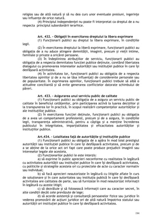 religios sau de altă natură şi să nu dea curs unor eventuale presiuni, ingerinţe
sau influenţe de orice natură.
(4) Principiul independenţei nu poate fi interpretat ca dreptul de a nu
respecta principiul subordonării ierarhice.
Art. 432. – Obligaţii în exercitarea dreptului la libera exprimare
(1) Funcţionarii publici au dreptul la libera exprimare, în condiţiile
legii.
(2) În exercitarea dreptului la liberă exprimare, funcţionarii publici au
obligaţia de a nu aduce atingere demnităţii, imaginii, precum şi vieţii intime,
familiale şi private a oricărei persoane.
(3) În îndeplinirea atribuţiilor de serviciu, funcţionarii publici au
obligaţia de a respecta demnitatea funcţiei publice deţinute, corelând libertatea
dialogului cu promovarea intereselor autorităţii sau instituţiei publice în care îşi
desfăşoară activitatea.
(4) În activitatea lor, funcţionarii publici au obligaţia de a respecta
libertatea opiniilor şi de a nu se lăsa influenţaţi de considerente personale sau
de popularitate. În exprimarea opiniilor, funcţionarii publici trebuie să aibă o
atitudine conciliantă şi să evite generarea conflictelor datorate schimbului de
păreri.
Art. 433. – Asigurarea unui serviciu public de calitate
(1) Funcţionarii publici au obligaţia de a asigura un serviciu public de
calitate în beneficiul cetăţenilor, prin participarea activă la luarea deciziilor şi
la transpunerea lor în practică, în scopul realizării competenţelor autorităţilor şi
ale instituţiilor publice.
(2) În exercitarea funcţiei deţinute, funcţionarii publici au obligaţia
de a avea un comportament profesionist, precum şi de a asigura, în condiţiile
legii, transparenţa administrativă, pentru a câştiga şi a menţine încrederea
publicului în integritatea, imparţialitatea şi eficacitatea autorităţilor şi
instituţiilor publice.
Art.434. – Loialitatea faţă de autorităţile şi instituţiile publice
(1) Funcţionarii publici au obligaţia de a apăra în mod loial prestigiul
autorităţii sau instituţiei publice în care îşi desfăşoară activitatea, precum şi de
a se abţine de la orice act ori fapt care poate produce prejudicii imaginii sau
intereselor legale ale acesteia.
(2) Funcţionarilor publici le este interzis:
a) să exprime în public aprecieri neconforme cu realitatea în legătură
cu activitatea autorităţii sau instituţiei publice în care îşi desfăşoară activitatea,
cu politicile şi strategiile acesteia ori cu proiectele de acte cu caracter normativ
sau individual;
b) să facă aprecieri neautorizate în legătură cu litigiile aflate în curs
de soluţionare şi în care autoritatea sau instituţia publică în care îşi desfăşoară
activitatea are calitatea de parte, sau să furnizeze în mod neautorizat informaţii
în legătură cu aceste litigii;
c) să dezvăluie şi să folosească informaţii care au caracter secret, în
alte condiţii decât cele prevăzute de lege;
d) să acorde asistenţă şi consultanţă persoanelor fizice sau juridice în
vederea promovării de acţiuni juridice ori de altă natură împotriva statului sau
autorităţii ori instituţiei publice în care îşi desfăşoară activitatea.
184
 