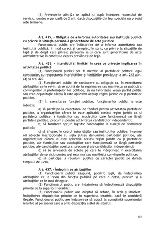 (3) Prevederile alin.(2) se aplică şi după încetarea raportului de
serviciu, pentru o perioadă de 2 ani, dacă dispoziţiile din legi speciale nu prevăd
alte termene.
Art. 435. – Obligaţia de a informa autoritatea sau instituţia publică
cu privire la situaţia personală generatoare de acte juridice
Funcţionarul public are îndatorirea de a informa autoritatea sau
instituţia publică, în mod corect şi complet, în scris, cu privire la situaţiile de
fapt şi de drept care privesc persoana sa şi care sunt generatoare de acte
administrative în condiţiile expres prevăzute de lege.
Art. 436. – Interdicţii şi limitări în ceea ce priveşte implicarea în
activitatea politică
(1) Func ionarii publici pot fi membri ai partidelor politice legalț
constituite, cu respectarea interdic iilor i limitărilor prevăzute la art. 242 alin.ț ș
(4) i art. 420.ș
(2) Funcţionarii publici de conducere au obligaţia ca, în exercitarea
atribuţiilor ce le revin, să se abţină de la exprimarea sau manifestarea publică a
convingerilor şi preferinţelor lor politice, să nu favorizeze vreun partid politic
sau vreo organizaţie căreia îi este aplicabil acelaşi regim juridic ca şi partidelor
politice.
(3) În exercitarea funcţiei publice, funcţionarilor publici le este
interzis:
a) să participe la colectarea de fonduri pentru activitatea partidelor
politice, a organizaţiilor cărora le este aplicabil acelaşi regim juridic ca şi
partidelor politice, a fundaţiilor sau asociaţiilor care funcţionează pe lângă
partidele politice, precum şi pentru activitatea candidaţilor independenţi;
b) să furnizeze sprijin logistic candidaţilor la funcţii de demnitate
publică;
c) să afişeze, în cadrul autorităţilor sau instituţiilor publice, însemne
ori obiecte inscripţionate cu sigla şi/sau denumirea partidelor politice, ale
organizaţiilor cărora le este aplicabil acelaşi regim juridic ca şi partidelor
politice, ale fundaţiilor sau asociaţiilor care funcţionează pe lângă partidele
politice, ale candidaţilor acestora, precum şi ale candidaţilor independenţi;
d) să se servească de actele pe care le îndeplinesc în exercitarea
atribuţiilor de serviciu pentru a-şi exprima sau manifesta convingerile politice;
e) să participe la reuniuni publice cu caracter politic pe durata
timpului de lucru.
Art. 437. – Îndeplinirea atribuţiilor
(1) Funcţionarii publici răspund, potrivit legii, de îndeplinirea
atribuţiilor ce le revin din funcţia publică pe care o deţin, precum şi a
atribuţiilor ce le sunt delegate.
(2) Funcţionarul public are îndatorirea să îndeplinească dispoziţiile
primite de la superiorii ierarhici.
(3) Funcţionarul public are dreptul să refuze, în scris şi motivat,
îndeplinirea dispoziţiilor primite de la superiorul ierarhic, dacă le consideră
ilegale. Funcţionarul public are îndatorirea să aducă la cunoştinţă superiorului
ierarhic al persoanei care a emis dispoziţia astfel de situaţii.
185
 