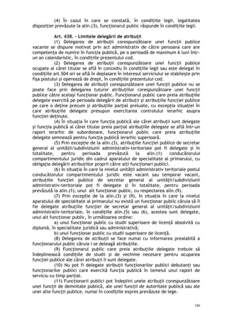 (4) În cazul în care se constată, în condiţiile legii, legalitatea
dispoziţiei prevăzute la alin.(3), funcţionarul public răspunde în condiţiile legii.
Art. 438. – Limitele delegării de atribuţii
(1) Delegarea de atribuţii corespunzătoare unei funcţii publice
vacante se dispune motivat prin act administrativ de către persoana care are
competenţa de numire în funcţia publică, pe o perioadă de maximum 6 luni într-
un an calendaristic, în condiţiile prezentului cod.
(2) Delegarea de atribuţii corespunzătoare unei funcţii publice
ocupate al cărei titular se află în concediu în condiţiile legii sau este delegat în
condiţiile art.504 ori se află în deplasare în interesul serviciului se stabileşte prin
fişa postului şi operează de drept, în condiţiile prezentului cod.
(3) Delegarea de atribuţii corespunzătoare unei funcţii publice nu se
poate face prin delegarea tuturor atribuţiilor corespunzătoare unei funcţii
publice către acelaşi funcţionar public. Funcţionarul public care preia atribuţiile
delegate exercită pe perioada delegării de atribuţii şi atribuţiile funcţiei publice
pe care o deţine precum şi atribuţiile parţial preluate, cu excepţia situaţiei în
care atribuţiile delegate presupun exercitarea controlului ierarhic asupra
funcţiei deţinute.
(4) În situaţia în care funcţia publică ale cărei atribuţii sunt delegate
şi funcţia publică al cărei titular preia parţial atribuţiile delegate se află într-un
raport ierarhic de subordonare, funcţionarul public care preia atribuţiile
delegate semnează pentru funcţia publică ierarhic superioară.
(5) Prin excep ie de la alin.(3), atribuţiile funcţiei publice de secretarț
general al unităţii/subdiviziunii administrativ-teritoriale pot fi delegate şi în
totalitate, pentru perioada prevăzută la alin.(1) conducătorului
compartimentului juridic din cadrul aparatului de specialitate al primarului, cu
obligaţia delegării atribuţiilor proprii către alţi funcţionari publici.
(6) În situaţia în care la nivelul unităţii administrativ teritoriale postul
conducătorului compartimentului juridic este vacant sau temporar vacant,
atribuţiile funcţiei publice de secretar general al unităţii/subdiviziunii
administrativ-teritoriale pot fi delegate şi în totalitate, pentru perioada
prevăzută la alin.(1), unui alt funcţionar public, cu respectarea alin.(9).
(7) Prin excep ie de la alin.(3) şi (9), în situaţia în care la nivelulț
aparatului de specialitate al primarului nu există un funcţionar public căruia să îi
fie delegate atribuţiile funcţiei de secretar general al unităţii/subdiviziunii
administrativ-teritoriale, în condiţiile alin.(5) sau (6), acestea sunt delegate,
unui alt funcţionar public, în următoarea ordine:
a) unui funcţionar public cu studii superioare de licenţă absolvită cu
diplomă, în specialitate juridică sau administrativă;
b) unui funcţionar public cu studii superioare de licenţă.
(8) Delegarea de atribuţii se face numai cu informarea prealabilă a
funcţionarului public căruia i se deleagă atribuţiile.
(9) Funcţionarul public care preia atribuţiile delegate trebuie să
îndeplinească condiţiile de studii şi de vechime necesare pentru ocuparea
funcţiei publice ale cărei atribuţii îi sunt delegate.
(10) Nu pot fi delegate atribuţii funcţionarilor publici debutanţi sau
funcţionarilor publici care exercită funcţia publică în temeiul unui raport de
serviciu cu timp parţial.
(11) Funcţionarii publici pot îndeplini unele atribuţii corespunzătoare
unei funcţii de demnitate publică, ale unei funcţii de autoritate publică sau ale
unei alte funcţii publice, numai în condiţiile expres prevăzute de lege.
186
 