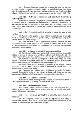 (12) În cazul funcţiilor publice de execuţie vacante, cu excepţia
funcţiilor publice de auditor şi consilier juridic, atunci când aceste funcţii sunt
unice în cadrul autorităţii sau instituţiei publice, atribuţiile pot fi delegate către
cel puţin doi funcţionari publici, cu respectarea prevederilor alin.(1) şi (8)-(10).
Art. 439. – Păstrarea secretului de stat, secretului de serviciu şi
confidenţialitatea
Funcţionarii publici au obligaţia să păstreze secretul de stat, secretul
de serviciu, precum şi confidenţialitatea în legătură cu faptele, informaţiile sau
documentele de care iau cunoştinţă în exercitarea funcţiei publice, în condiţiile
legii, cu aplicarea dispoziţiilor în vigoare privind liberul acces la informaţiile de
interes public.
Art. 440. – Interdicţia privind acceptarea darurilor sau a altor
avantaje
(1) Funcţionarilor publici le este interzis să solicite sau să accepte,
direct sau indirect, pentru ei sau pentru alţii, în considerarea funcţiei lor
publice, daruri sau alte avantaje.
(2) Sunt exceptate de la prevederile alin.(1) bunurile pe care
funcţionarii publici le-au primit cu titlu gratuit în cadrul unor activităţi de
protocol în exercitarea mandatului sau a funcţiei publice deţinute, care se supun
prevederilor legale specifice.
Art. 441. – Utilizarea responsabilă a resurselor publice
(1) Funcţionarii publici sunt obligaţi să asigure ocrotirea proprietăţii
publice şi private a statului şi a unităţilor administrativ-teritoriale, să evite
producerea oricărui prejudiciu, acţionând în orice situaţie ca un bun proprietar.
(2) Funcţionarii publici au obligaţia să folosească timpul de lucru,
precum şi bunurile aparţinând autorităţii sau instituţiei publice numai pentru
desfăşurarea activităţilor aferente funcţiei publice deţinute.
(3) Funcţionarii publici trebuie să propună şi să asigure, potrivit
atribuţiilor care le revin, folosirea utilă şi eficientă a banilor publici, în
conformitate cu prevederile legale.
(4) Funcţionarilor publici care desfăşoară activităţi în interes
personal, în condiţiile legii, le este interzis să folosească timpul de lucru ori
logistica autorităţii sau a instituţiei publice pentru realizarea acestora.
Art. 442. – Subordonarea ierarhică
Funcţionarii publici au obligaţia de a rezolva, în termenele stabilite de
către superiorii ierarhici, lucrările şi sarcinile repartizate.
Art. 443. – Folosirea imaginii proprii
Funcţionarilor publici le este interzis să permită utilizarea funcţiei
publice în acţiuni publicitare pentru promovarea unei activităţi comerciale,
precum şi în scopuri electorale.
Art. 444. – Limitarea participării la achiziţii, concesionări sau
închirieri
(1) Un funcţionar public nu poate achiziţiona un bun aflat în
proprietatea privată a statului sau a unităţilor administrativ-teritoriale, supus
vânzării în condiţiile legii, în următoarele situaţii:
187
 