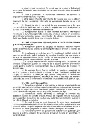 a) când a luat cunoştinţă, în cursul sau ca urmare a îndeplinirii
atribuţiilor de serviciu, despre valoarea ori calitatea bunurilor care urmează să
fie vândute;
b) când a participat, în exercitarea atribuţiilor de serviciu, la
organizarea vânzării bunului respectiv;
c) când poate influenţa operaţiunile de vânzare sau când a obţinut
informaţii la care persoanele interesate de cumpărarea bunului nu au avut
acces.
(2) Dispoziţiile alin.(1) se aplică în mod corespunzător şi în cazul
concesionării sau închirierii unui bun aflat în proprietatea publică ori privată a
statului sau a unităţilor administrativ-teritoriale.
(3) Funcţionarilor publici le este interzisă furnizarea informaţiilor
referitoare la bunurile proprietate publică sau privată a statului ori a unităţilor
administrativ-teritoriale, supuse operaţiunilor de vânzare, concesionare sau
închiriere, în alte condiţii decât cele prevăzute de lege.
Art. 445. – Respectarea regimului juridic al conflictului de interese
şi al incompatibilităţilor
(1) Funcţionarii publici au obligaţia să respecte întocmai regimul
juridic al conflictului de interese şi al incompatibilităţilor precum şi normele de
conduită.
(2) În aplicarea prevederilor alin.(1), funcţionarii publici trebuie să
exercite un rol activ, având obligaţia de a evalua situaţiile care pot genera o
situaţie de incompatibilitate sau un conflict de interese şi de a acţiona pentru
prevenirea apariţiei sau soluţionarea legală a acestora.
(3) În situaţia intervenirii unei incompatibilităţi sau a unui conflict de
interese, funcţionarii publici au obligaţia de a acţiona conform prevederilor
legale pentru încetarea incompatibilităţii sau a conflictului de interese, în
termen legal.
(4) La numirea într-o funcţie publică, la încetarea raportului de
serviciu, precum şi în alte situaţii prevăzute de lege, funcţionarii publici sunt
obligaţi să prezinte, în condiţiile legii privind integritatea în exercitarea
funcţiilor şi demnităţilor publice, declaraţia de avere şi declaraţia de interese.
Declaraţia de avere şi declaraţia de interese se actualizează anual, potrivit legii.
Art. 446. – Activitatea publică
(1) Comunicarea oficială a informaţiilor şi datelor privind activitatea
autorităţii sau instituţiei publice, precum şi relaţiile cu mijloacele de informare
în masă se asigură de către funcţionarii publici desemnaţi în acest sens de
conducătorul autorităţii sau instituţiei publice, în condiţiile legii.
(2) Funcţionarii publici desemnaţi să participe la activităţi sau
dezbateri publice, în calitate oficială, trebuie să respecte limitele mandatului
de reprezentare încredinţat de conducătorul autorităţii ori instituţiei publice în
care îşi desfăşoară activitatea.
(3) În cazul în care nu sunt desemnaţi în acest sens, funcţionarii
publici pot participa la activităţi sau dezbateri publice, având obligaţia de a face
cunoscut faptul că opinia exprimată nu reprezintă punctul de vedere oficial al
autorităţii ori instituţiei publice în cadrul căreia îşi desfăşoară activitatea.
(4) Funcţionarii publici pot participa la elaborarea de publicaţii, pot
elabora şi publica articole de specialitate şi lucrări literare ori ştiinţifice, în
condiţiile legii.
188
 