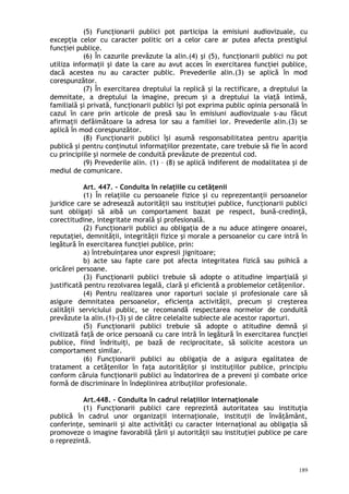 (5) Funcţionarii publici pot participa la emisiuni audiovizuale, cu
excepţia celor cu caracter politic ori a celor care ar putea afecta prestigiul
funcţiei publice.
(6) În cazurile prevăzute la alin.(4) şi (5), funcţionarii publici nu pot
utiliza informaţii şi date la care au avut acces în exercitarea funcţiei publice,
dacă acestea nu au caracter public. Prevederile alin.(3) se aplică în mod
corespunzător.
(7) În exercitarea dreptului la replică şi la rectificare, a dreptului la
demnitate, a dreptului la imagine, precum şi a dreptului la viaţă intimă,
familială şi privată, funcţionarii publici îşi pot exprima public opinia personală în
cazul în care prin articole de presă sau în emisiuni audiovizuale s-au făcut
afirmaţii defăimătoare la adresa lor sau a familiei lor. Prevederile alin.(3) se
aplică în mod corespunzător.
(8) Funcţionarii publici îşi asumă responsabilitatea pentru apariţia
publică şi pentru conţinutul informaţiilor prezentate, care trebuie să fie în acord
cu principiile şi normele de conduită prevăzute de prezentul cod.
(9) Prevederile alin. (1) – (8) se aplică indiferent de modalitatea şi de
mediul de comunicare.
Art. 447. – Conduita în relaţiile cu cetăţenii
(1) În relaţiile cu persoanele fizice şi cu reprezentanţii persoanelor
juridice care se adresează autorităţii sau instituţiei publice, funcţionarii publici
sunt obligaţi să aibă un comportament bazat pe respect, bună-credinţă,
corectitudine, integritate morală şi profesională.
(2) Funcţionarii publici au obligaţia de a nu aduce atingere onoarei,
reputaţiei, demnităţii, integrităţii fizice şi morale a persoanelor cu care intră în
legătură în exercitarea funcţiei publice, prin:
a) întrebuinţarea unor expresii jignitoare;
b) acte sau fapte care pot afecta integritatea fizică sau psihică a
oricărei persoane.
(3) Funcţionarii publici trebuie să adopte o atitudine imparţială şi
justificată pentru rezolvarea legală, clară şi eficientă a problemelor cetăţenilor.
(4) Pentru realizarea unor raporturi sociale şi profesionale care să
asigure demnitatea persoanelor, eficienţa activităţii, precum şi creşterea
calităţii serviciului public, se recomandă respectarea normelor de conduită
prevăzute la alin.(1)-(3) şi de către celelalte subiecte ale acestor raporturi.
(5) Funcţionarii publici trebuie să adopte o atitudine demnă şi
civilizată faţă de orice persoană cu care intră în legătură în exercitarea funcţiei
publice, fiind îndrituiţi, pe bază de reciprocitate, să solicite acestora un
comportament similar.
(6) Funcţionarii publici au obligaţia de a asigura egalitatea de
tratament a cetăţenilor în faţa autorităţilor şi instituţiilor publice, principiu
conform căruia funcţionarii publici au îndatorirea de a preveni şi combate orice
formă de discriminare în îndeplinirea atribuţiilor profesionale.
Art.448. – Conduita în cadrul relaţiilor internaţionale
(1) Funcţionarii publici care reprezintă autoritatea sau instituţia
publică în cadrul unor organizaţii internaţionale, instituţii de învăţământ,
conferinţe, seminarii şi alte activităţi cu caracter internaţional au obligaţia să
promoveze o imagine favorabilă ţării şi autorităţii sau instituţiei publice pe care
o reprezintă.
189
 