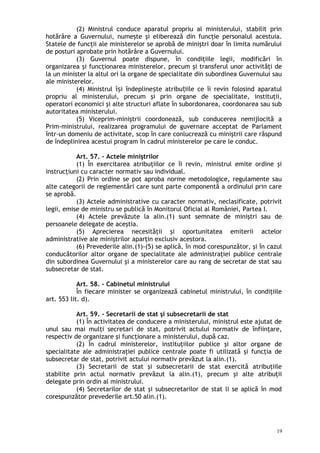 (2) Ministrul conduce aparatul propriu al ministerului, stabilit prin
hotărâre a Guvernului, numeşte şi eliberează din funcţie personalul acestuia.
Statele de funcţii ale ministerelor se aprobă de miniştri doar în limita numărului
de posturi aprobate prin hotărâre a Guvernului.
(3) Guvernul poate dispune, în condiţiile legii, modificări în
organizarea şi funcţionarea ministerelor, precum şi transferul unor activităţi de
la un minister la altul ori la organe de specialitate din subordinea Guvernului sau
ale ministerelor.
(4) Ministrul î i îndepline te atribu iile ce îi revin folosind aparatulș ș ț
propriu al ministerului, precum şi prin organe de specialitate, instituţii,
operatori economici şi alte structuri aflate în subordonarea, coordonarea sau sub
autoritatea ministerului.
(5) Viceprim-miniştrii coordonează, sub conducerea nemijlocită a
Prim-ministrului, realizarea programului de guvernare acceptat de Parlament
într-un domeniu de activitate, scop în care conlucrează cu miniştrii care răspund
de îndeplinirea acestui program în cadrul ministerelor pe care le conduc.
Art. 57. – Actele miniştrilor
(1) În exercitarea atribuţiilor ce îi revin, ministrul emite ordine şi
instrucţiuni cu caracter normativ sau individual.
(2) Prin ordine se pot aproba norme metodologice, regulamente sau
alte categorii de reglementări care sunt parte componentă a ordinului prin care
se aprobă.
(3) Actele administrative cu caracter normativ, neclasificate, potrivit
legii, emise de ministru se publică în Monitorul Oficial al României, Partea I.
(4) Actele prevăzute la alin.(1) sunt semnate de miniştri sau de
persoanele delegate de aceştia.
(5) Aprecierea necesităţii şi oportunitatea emiterii actelor
administrative ale miniştrilor aparţin exclusiv acestora.
(6) Prevederile alin.(1)-(5) se aplică, în mod corespunzător, şi în cazul
conducătorilor altor organe de specialitate ale administraţiei publice centrale
din subordinea Guvernului şi a ministerelor care au rang de secretar de stat sau
subsecretar de stat.
Art. 58. – Cabinetul ministrului
În fiecare minister se organizează cabinetul ministrului, în condiţiile
art. 553 lit. d).
Art. 59. – Secretarii de stat şi subsecretarii de stat
(1) În activitatea de conducere a ministerului, ministrul este ajutat de
unul sau mai mulţi secretari de stat, potrivit actului normativ de înfiinţare,
respectiv de organizare şi funcţionare a ministerului, după caz.
(2) În cadrul ministerelor, instituţiilor publice şi altor organe de
specialitate ale administraţiei publice centrale poate fi utilizată şi funcţia de
subsecretar de stat, potrivit actului normativ prevăzut la alin.(1).
(3) Secretarii de stat şi subsecretarii de stat exercită atribuţiile
stabilite prin actul normativ prevăzut la alin.(1), precum şi alte atribuţii
delegate prin ordin al ministrului.
(4) Secretarilor de stat şi subsecretarilor de stat li se aplică în mod
corespunzător prevederile art.50 alin.(1).
19
 