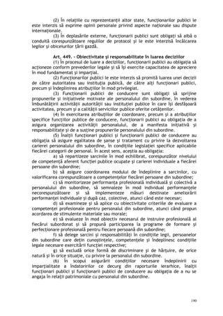 (2) În relaţiile cu reprezentanţii altor state, funcţionarilor publici le
este interzis să exprime opinii personale privind aspecte naţionale sau dispute
internaţionale.
(3) În deplasările externe, funcţionarii publici sunt obligaţi să aibă o
conduită corespunzătoare regulilor de protocol şi le este interzisă încălcarea
legilor şi obiceiurilor ţării gazdă.
Art. 449. – Obiectivitate şi responsabilitate în luarea deciziilor
(1) În procesul de luare a deciziilor, funcţionarii publici au obligaţia să
acţioneze conform prevederilor legale şi să îşi exercite capacitatea de apreciere
în mod fundamentat şi imparţial.
(2) Funcţionarilor publici le este interzis să promită luarea unei decizii
de către autoritatea sau instituţia publică, de către alţi funcţionari publici,
precum şi îndeplinirea atribuţiilor în mod privilegiat.
(3) Funcţionarii publici de conducere sunt obligaţi să sprijine
propunerile şi iniţiativele motivate ale personalului din subordine, în vederea
îmbunătăţirii activităţii autorităţii sau instituţiei publice în care îşi desfăşoară
activitatea, precum şi a calităţii serviciilor publice oferite cetăţenilor.
(4) În exercitarea atribuţiilor de coordonare, precum şi a atribuţiilor
specifice funcţiilor publice de conducere, funcţionarii publici au obligaţia de a
asigura organizarea activităţii personalului, de a manifesta iniţiativă şi
responsabilitate şi de a susţine propunerile personalului din subordine.
(5) Înalţii funcţionari publici şi funcţionarii publici de conducere au
obligaţia să asigure egalitatea de şanse şi tratament cu privire la dezvoltarea
carierei personalului din subordine, în condiţiile legislaţiei specifice aplicabile
fiecărei categorii de personal. În acest sens, aceştia au obligaţia:
a) să repartizeze sarcinile în mod echilibrat, corespunzător nivelului
de competenţă aferent func iei publice ocupate şi carierei individuale a fiecăreiț
persoane din subordine;
b) să asigure coordonarea modului de îndeplinire a sarcinilor, cu
valorificarea corespunzătoare a competenţelor fiecărei persoane din subordine;
c) să monitorizeze performanţa profesională individuală şi colectivă a
personalului din subordine, să semnaleze în mod individual performanţele
necorespunzătoare şi să implementeze măsuri destinate ameliorării
performanţei individuale şi după caz, colective, atunci când este necesar;
d) să examineze şi să aplice cu obiectivitate criteriile de evaluare a
competenţei profesionale pentru personalul din subordine, atunci când propun
acordarea de stimulente materiale sau morale;
e) să evalueze în mod obiectiv necesarul de instruire profesională al
fiecărui subordonat şi să propună participarea la programe de formare şi
perfecţionare profesională pentru fiecare persoană din subordine;
f) să delege sarcini şi responsabilităţi în condiţiile legii, persoanelor
din subordine care deţin cunoştinţele, competenţele şi îndeplinesc condiţiile
legale necesare exercitării funcţiei respective;
g) să excludă orice formă de discriminare şi de hărţuire, de orice
natură şi în orice situaţie, cu privire la personalul din subordine.
(6) În scopul asigurării condiţiilor necesare îndeplinirii cu
imparţialitate a îndatoririlor ce decurg din raporturile ierarhice, înalţii
funcţionari publici şi funcţionarii publici de conducere au obligaţia de a nu se
angaja în relaţii patrimoniale cu personalul din subordine.
190
 