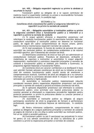 Art. 450. – Obligaţia respectării regimului cu privire la sănătate şi
securitate în muncă
Funcţionarii publici au obligaţia de a se supune controlului de
medicina muncii şi expertizelor medicale ca urmare a recomandărilor formulate
de medicul de medicina muncii, în condiţiile legii.
SECŢIUNEA a 3-a
Consilierea etică a funcţionarilor publici şi asigurarea informării şi a
raportării cu privire la normele de conduită
Art. 451. – Obligaţiile autorităţilor şi instituţiilor publice cu privire
la asigurarea consilierii etice a funcţionarilor publici şi a informării şi a
raportării cu privire la normele de conduită
(1) În scopul aplicării eficiente a dispoziţiilor prezentului cod
referitoare la conduita funcţionarilor publici în exercitarea funcţiilor deţinute,
conducătorii autorităţilor şi instituţiilor publice vor desemna un funcţionar
public, de regulă din cadrul compartimentului de resurse umane, pentru
consiliere etică şi monitorizarea respectării normelor de conduită.
(2) În mod excepţional, în funcţie de numărul de personal din cadrul
autorităţii sau instituţiei publice, de complexitatea problemelor şi de volumul
activităţii specifice, pot fi desemnaţi doi consilieri de etică.
(3) Desemnarea consilierului de etică se face prin act administrativ al
conducătorului instituţiei publice. Procedura de desemnare, atribuţiile şi
modalitatea de raportare a instituţiilor şi autorităţilor în scopul asigurării
implementării, monitorizării şi controlului respectării principiilor şi normelor de
conduită a funcţionarilor publici se stabilesc prin hotărâre a Guvernului, la
propunerea Agenţiei Naţionale a Funcţionarilor Publici.
(4) Consilierea etică are caracter confidenţial şi se desfăşoară în baza
unei solicitări formale adresate consilierului de etică sau la iniţiativa sa atunci
când din conduita funcţionarului public rezultă nevoia de ameliorare a
comportamentului acestuia. Consilierul de etică are obligaţia de a nu comunica
informaţii cu privire la activitatea derulată decât în situaţia în care aspectele
semnalate pot constitui o faptă penală.
(5) Autorităţile şi instituţiile publice implementează măsurile
considerate necesare pentru respectarea dispoziţiilor prezentului cod privind
principiile şi normele de conduită şi sprijină activitatea consilierului de etică.
(6) În aplicarea dispoziţiilor prezentului cod referitoare la conduita
funcţionarilor publici, orice activitate care implică prelucrarea datelor cu
caracter personal se efectuează cu respectarea prevederilor legislaţiei pentru
protecţia persoanelor cu privire la prelucrarea datelor cu caracter personal şi
libera circulaţie a acestor date.
(7) Autorităţile şi instituţiile publice au obligaţia să asigure
participarea consilierilor de etică la programele de formare şi perfecţionare
profesională, organizate de Institutul Naţional de Administraţie, în condiţiile
legii.
(8) Pentru informarea cetăţenilor, compartimentele de relaţii cu
publicul au obligaţia de a asigura publicarea principiilor şi normelor de conduită
pe pagina de internet şi de a le afişa la sediul autorităţii sau instituţiei publice,
într-un loc vizibil şi accesibil publicului.
(9) Funcţionarii publici nu pot fi sancţionaţi sau prejudiciaţi în niciun
fel pentru că s-au adresat consilierului de etică cu solicitarea de a primi
consiliere cu privire la respectarea principiilor şi normelor de conduită.
191
 