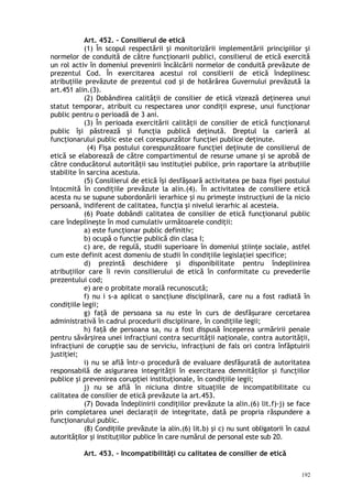 Art. 452. – Consilierul de etică
(1) În scopul respectării şi monitorizării implementării principiilor şi
normelor de conduită de către funcţionarii publici, consilierul de etică exercită
un rol activ în domeniul prevenirii încălcării normelor de conduită prevăzute de
prezentul Cod. În exercitarea acestui rol consilierii de etică îndeplinesc
atribuţiile prevăzute de prezentul cod şi de hotărârea Guvernului prevăzută la
art.451 alin.(3).
(2) Dobândirea calităţii de consilier de etică vizează deţinerea unui
statut temporar, atribuit cu respectarea unor condiţii exprese, unui funcţionar
public pentru o perioadă de 3 ani.
(3) În perioada exercitării calităţii de consilier de etică funcţionarul
public îşi păstrează şi funcţia publică deţinută. Dreptul la carieră al
funcţionarului public este cel corespunzător funcţiei publice deţinute.
(4) Fişa postului corespunzătoare funcţiei deţinute de consilierul de
etică se elaborează de către compartimentul de resurse umane şi se aprobă de
către conducătorul autorităţii sau instituţiei publice, prin raportare la atribuţiile
stabilite în sarcina acestuia.
(5) Consilierul de etică îşi desfăşoară activitatea pe baza fişei postului
întocmită în condiţiile prevăzute la alin.(4). În activitatea de consiliere etică
acesta nu se supune subordonării ierarhice şi nu primeşte instrucţiuni de la nicio
persoană, indiferent de calitatea, funcţia şi nivelul ierarhic al acesteia.
(6) Poate dobândi calitatea de consilier de etică funcţionarul public
care îndeplineşte în mod cumulativ următoarele condiţii:
a) este funcţionar public definitiv;
b) ocupă o funcţie publică din clasa I;
c) are, de regulă, studii superioare în domeniul ştiinţe sociale, astfel
cum este definit acest domeniu de studii în condiţiile legislaţiei specifice;
d) prezintă deschidere şi disponibilitate pentru îndeplinirea
atribuţiilor care îi revin consilierului de etică în conformitate cu prevederile
prezentului cod;
e) are o probitate morală recunoscută;
f) nu i s-a aplicat o sancţiune disciplinară, care nu a fost radiată în
condiţiile legii;
g) faţă de persoana sa nu este în curs de desfăşurare cercetarea
administrativă în cadrul procedurii disciplinare, în condiţiile legii;
h) faţă de persoana sa, nu a fost dispusă începerea urmăririi penale
pentru săvârşirea unei infracţiuni contra securităţii naţionale, contra autorităţii,
infracţiuni de corupţie sau de serviciu, infracţiuni de fals ori contra înfăptuirii
justiţiei;
i) nu se află într-o procedură de evaluare desfăşurată de autoritatea
responsabilă de asigurarea integrităţii în exercitarea demnităţilor şi funcţiilor
publice şi prevenirea corupţiei instituţionale, în condiţiile legii;
j) nu se află în niciuna dintre situaţiile de incompatibilitate cu
calitatea de consilier de etică prevăzute la art.453.
(7) Dovada îndeplinirii condiţiilor prevăzute la alin.(6) lit.f)-j) se face
prin completarea unei declaraţii de integritate, dată pe propria răspundere a
funcţionarului public.
(8) Condiţiile prevăzute la alin.(6) lit.b) şi c) nu sunt obligatorii în cazul
autorităţilor şi instituţiilor publice în care numărul de personal este sub 20.
Art. 453. – Incompatibilităţi cu calitatea de consilier de etică
192
 