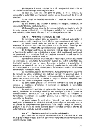 (1) Nu poate fi numit consilier de etică, funcţionarul public care se
află în următoarele situaţii de incompatibilitate:
a) este soţ, rudă sau afin până la gradul al IV-lea inclusiv, cu
conducătorul autorităţii sau instituţiei publice sau cu înlocuitorul de drept al
acestuia;
b) are relaţii patrimoniale sau de afaceri cu oricare dintre persoanele
prevăzute la lit.a);
c) este membru sau secretar în comisia de disciplină constituită în
cadrul autorităţii sau instituţiei publice.
(2) În cazul în care situaţiile de incompatibilitate prevăzute la alin.(1)
intervin ulterior dobândirii în condiţii legale a calităţii de consilier de etică,
statutul de consilier de etică încetează în condiţiile prezentului cod.
Art. 454. – Atribuţiile consilierului de etică
În exercitarea rolului activ de prevenire a încălcării principiilor şi
normelor de conduită, consilierul de etică îndeplineşte următoarele atribuţii:
a) monitorizează modul de aplicare şi respectare a principiilor şi
normelor de conduită de către funcţionarii publici din cadrul autorităţii sau
instituţiei publice şi întocmeşte rapoarte şi analize cu privire la acestea;
b) desfăşoară activitatea de consiliere etică, pe baza solicitării scrise
a funcţionarilor publici, sau la iniţiativa sa atunci când funcţionarul public nu i
se adresează cu o solicitare însă din conduita adoptată rezultă nevoia de
ameliorare a comportamentului acestuia;
c) elaborează analize privind cauzele, riscurile şi vulnerabilităţile care
se manifestă în activitatea funcţionarilor publici din cadrul autorităţii sau
instituţiei publice şi care ar putea determina o încălcare a principiilor şi
normelor de conduită, pe care le înaintează conducătorului autorităţii sau
instituţiei publice şi propune măsuri pentru înlăturarea cauzelor, diminuarea
riscurilor şi a vulnerabilităţilor;
d) organizează sesiuni de informare a funcţionarilor publici cu privire
la normele de etică, modificări ale cadrului normativ în domeniul eticii şi
integrităţii sau care instituie obligaţii pentru autorităţile şi instituţiile publice
pentru respectarea drepturilor cetăţenilor în relaţia cu administraţia publică sau
cu autoritatea sau instituţia publică respectivă;
e) semnalează practici sau proceduri instituţionale care ar putea
conduce la încălcarea principiilor şi normelor de conduită în activitatea
funcţionarilor publici;
f) analizează sesizările şi reclamaţiile formulate de cetăţeni şi de
ceilalţi beneficiari ai activităţii autorităţii sau instituţiei publice cu privire la
comportamentul personalului care asigură relaţia directă cu cetăţenii şi
formulează recomandări cu caracter general, fără a interveni în activitatea
comisiilor de disciplină;
g) poate adresa în mod direct întrebări sau aplica chestionare
cetăţenilor şi beneficiarilor direcţi ai activităţii autorităţii sau instituţiei publice
cu privire la comportamentul personalului care asigură relaţia cu publicul,
precum şi cu privire la opinia acestora despre calitatea serviciilor oferite de
autoritatea sau instituţia publică respectivă.
Art. 455. – Evaluarea activităţii consilierului de etică
(1) Exercitarea atribuţiilor de consiliere etică prevăzute la art.454
lit.a) şi b) nu face obiectul evaluării performanţelor profesionale individuale ale
consilierului de etică.
193
 