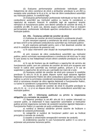 (2) Evaluarea performanţelor profesionale individuale pentru
îndeplinirea de către consilierul de etică a atribuţiilor prevăzute la art.454 cu
excepţia celor prevăzute la lit.a) şi b), se face de către conducătorul autorităţii
sau instituţiei publice, în condiţiile legii.
(3) Evaluarea performanţelor profesionale individuale se face de către
conducătorul autorităţii sau instituţiei publice cu luarea în considerare a
raportului de evaluare întocmit în condiţiile legii de superiorul ierarhic
nemijlocit al funcţionarului public care deţine calitatea de consilier de etică, în
condiţiile art.485. În acest caz, decizia asupra calificativului final al evaluării
performanţelor profesionale individuale aparţine conducătorului autorităţii sau
instituţiei publice.
Art. 456. – Încetarea calităţii de consilier de etică
(1) Calitatea de consilier de etică încetează în următoarele situaţii:
a) prin renunţare expresă a consilierului de etică la această calitate,
pe baza cererii scrise adresată conducătorului autorităţii sau instituţiei publice;
b) prin expirarea perioadei pentru care a fost desemnat consilier de
etică în condiţiile prevăzute de prezentul cod;
c) în cazul intervenirii unei situaţii de incompatibilitate prevăzute la
art.453;
d) prin revocare de către conducătorul autorităţii sau instituţiei
publice, pentru activitate necorespunzătoare a consilierului de etică sau în cazul
în care acesta nu mai îndeplineşte oricare dintre condiţiile prevăzute la art.452
alin.(6);
e) în caz de încetare sau de modificare a raporturilor de serviciu ale
funcţionarului public care are calitatea de consilier de etică prin ocuparea unei
funcţii în cadrul altei autorităţi sau instituţii publice, precum şi în caz de
suspendare a raporturilor de serviciu pe o perioadă mai mare de o lună.
(2) Încetarea calităţii de consilier de etică prin revocare în condiţiile
prevăzute la alin.(1) lit.d) se poate dispune numai după sesizarea Agenţiei
Naţionale a Funcţionarilor Publici de către conducătorul autorităţii sau instituţiei
publice cu privire la activitatea considerată necorespunzătoare a consilierului de
etică şi cercetarea situaţiei de către Agenţia Naţională a Funcţionarilor Publici,
cu luarea în considerare a propunerilor formulate de aceasta.
(3) Încetarea calităţii de consilier de etică în situa iile prevăzute laț
alin.(1) lit. a) - c) i e) se dispune direct de către conducătorul autorităţii sauș
instituţiei publice.
Art. 457. – Informarea publicului cu privire la respectarea
obligaţiilor şi a normelor de conduită
(1) Raportul prevăzut la art.401 alin.(4) lit.i) conţine informaţii cu
caracter public, se elaborează în baza rapoartelor autorităţilor şi instituţiilor
publice privind respectarea normelor de conduită transmise Agenţiei Naţionale a
Funcţionarilor Publici i cuprinde cel pu in următoarele date:ș ț
a) numărul şi obiectul sesizărilor privind cazurile de încălcare a
normelor de conduită profesională;
b) categoriile şi numărul de funcţionari publici care au încălcat
principiile şi normele de conduită;
c) cauzele şi consecinţele nerespectării normelor de conduită;
d) evidenţierea cazurilor în care funcţionarilor publici li s-a cerut să
acţioneze sub presiunea factorului politic.
194
 