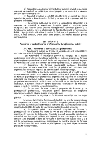 (2) Rapoartele autorităţilor şi instituţiilor publice privind respectarea
normelor de conduită se publică pe site-ul propriu şi se comunică la cererea
oricărei persoane interesate.
(3) Raportul prevăzut la art.401 alin.(4) lit.i) se publică pe site-ul
Agenţiei Naţionale a Funcţionarilor Publici şi se comunică la cererea oricărei
persoane interesate.
(4) Informarea publicului cu privire la respectarea obligaţiilor şi a
normelor de conduită în exercitarea funcţiilor publice constituie parte
integrantă din raportul anual privind managementul funcţiilor publice şi al
funcţionarilor publici, care se elaborează de Agenţia Naţională a Funcţionarilor
Publici. Agenţia Naţională a Funcţionarilor Publici poate să prezinte în raportul
anual, în mod detaliat, unele cazuri care prezintă un interes deosebit pentru
opinia publică.
SECŢIUNEA a 4-a
Formarea şi perfecţionarea profesională a funcţionarilor publici
Art. 458. – Formarea şi perfecţionarea profesională
(1) Funcţionarii publici au dreptul şi obligaţia de a-şi îmbunătăţi în
mod continuu abilităţile şi pregătirea profesională.
(2) Autorităţile şi instituţiile publice au obligaţia de a asigura
participarea pentru fiecare funcţionar public la cel puţin un program de formare
şi perfecţionare profesională o dată la doi ani, organizat de Institutul Naţional
de Administraţie sau de alţi furnizori de formare profesională, în condiţiile legii.
(3) Programele de formare specializată destinate dezvoltării
competenţelor necesare exercitării unei funcţii publice de conducere sunt
organizate de Institutul Naţional de Administraţie, în condiţiile legii.
(4) Autorităţile şi instituţiile publice au obligaţia să prevadă în buget
sumele necesare pentru plata taxelor estimate pentru participarea la programe
de formare şi perfecţionare profesională organizate la iniţiativa ori în interesul
autorităţii sau instituţiei publice, precum şi, în situaţia în care estimează că
programele de formare şi perfecţionare profesională se vor desfăşura în afara
localităţii, a sumelor necesare pentru asigurarea cheltuielilor de transport,
cazare şi masă, în condiţiile legislaţiei specifice.
(5) Pe perioada în care urmează programe de formare şi de
perfecţionare profesională, funcţionarii publici beneficiază de drepturile
salariale cuvenite, în situaţia în care programele sunt:
a) organizate la iniţiativa ori în interesul autorităţii sau instituţiei
publice;
b) urmate la iniţiativa funcţionarului public, cu acordul persoanei care
are competenţa de numire, şi numai în cazul în care perfecţionarea profesională
are legătură cu domeniul de activitate al instituţiei sau autorităţii publice sau cu
specificul activităţii derulate de funcţionarul public în cadrul acesteia.
(6) Funcţionarii publici care urmează programe de formare şi
perfecţionare cu o durată mai mare de 90 de zile într-un an calendaristic,
organizate în ţară sau în străinătate, finanţate integral sau parţial prin bugetul
autorităţii sau instituţiei publice, din bugetul de stat sau bugetul local, sunt
obligaţi să se angajeze în scris că vor lucra în administraţia publică între 2 şi 5
ani de la terminarea programelor, proporţional cu numărul zilelor de formare
sau perfecţionare de care a beneficiat, dacă pentru programul respectiv nu este
prevăzută o altă perioadă.
195
 