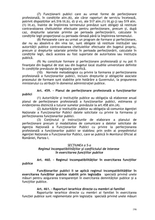 (7) Funcţionarii publici care au urmat forme de perfecţionare
profesională, în condiţiile alin.(6), ale căror raporturi de serviciu încetează,
potrivit dispoziţiilor art.516 lit.b), d) şi e), ale 517 alin.(1) lit.g)-j) sau 519 alin.
(1) lit.e), înainte de împlinirea termenului prevăzut sunt obligaţi să restituie
contravaloarea cheltuielilor efectuate pentru perfecţionare, precum şi, după
caz, drepturile salariale primite pe perioada perfecţionării, calculate în
condiţiile legii proporţional cu perioada rămasă până la împlinirea termenului.
(8) Persoanele care au urmat un program de formare şi perfecţionare,
dar nu au absolvit-o din vina lor, sunt obligate să restituie instituţiei sau
autorităţii publice contravaloarea cheltuielilor efectuate din bugetul propriu,
precum şi drepturile salariale primite în perioada perfecţionării, calculate în
condiţiile legii, dacă acestea au fost suportate de autoritatea sau instituţia
publică.
(9) Nu constituie formare şi perfecţionare profesională şi nu pot fi
finanţate din bugetul de stat sau din bugetul local studiile universitare definite
în condiţiile prevăzute de legislaţia specifică.
(10) Normele metodologice cu privire la formarea şi perfecţionarea
profesională a funcţionarilor publici, inclusiv drepturile şi obligaţiile asociate
procesului de formare sunt stabilite prin hotărâre a Guvernului, la propunerea
ministerului cu atribuţii în domeniul administraţiei publice.
Art. 459. – Planul de perfecţionare profesională a funcţionarilor
publici
(1) Autorităţile şi instituţiile publice au obligaţia să elaboreze anual
planul de perfecţionare profesională a funcţionarilor publici, estimarea şi
evidenţierea distinctă a tuturor sumelor prevăzute la art.458 alin.(4).
(2) Autorităţile şi instituţiile publice au obligaţia să comunice Agenţiei
Naţionale a Funcţionarilor Publici datele solicitate cu privire la formarea şi
perfecţionarea funcţionarilor publici.
(3) Conţinutul şi instrucţiunile de elaborare a planului de
perfecţionare precum şi modalitatea de comunicare a datelor solicitate de
Agenţia Naţională a Funcţionarilor Publici cu privire la perfecţionarea
profesională a funcţionarilor publici se stabilesc prin ordin al preşedintelui
Agenţiei Naţionale a Funcţionarilor Publici, care se publică în Monitorul Oficial al
României, Partea I.
SECŢIUNEA a 5-a
Regimul incompatibilităţilor şi conflictului de interese
în exercitarea funcţiilor publice
Art. 460. – Regimul incompatibilităţilor în exercitarea funcţiilor
publice
Func ionarilor publici li se aplică regimul incompatibilită ilor înț ț
exercitarea func iilor publice stabilit prin legisla iaț ț specială privind unele
măsuri pentru asigurarea transparenţei în exercitarea demnităţilor publice i aș
funcţiilor publice.
Art. 461. – Raporturi ierarhice directe cu membri ai familiei
Raporturile ierarhice directe cu membri ai familiei în exercitarea
func iei publice sunt reglementate prin legisla ia specială privind unele măsuriț ț
196
 