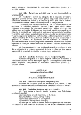 pentru asigurarea transparenţei în exercitarea demnităţilor publice i aș
funcţiilor publice.
Art. 462. – Funcţii sau activităţi care nu sunt incompatibile cu
funcţia publică
(1) Func ionarii publici au obliga ia de a respecta prevederileț ț
legisla iei speciale privind unele măsuri pentru asigurarea transparenţei înț
exercitarea demnităţilor publice i a funcţiilor publice, prin care se stabilescș
func iile sau activită ile care nu sunt incompatibile cu func ia publică.ț ț ț
(2) Activită ile în domeniul didactic pe care func ionarii publici le potț ț
desfă ura, în condi iile legisla iei speciale privind unele măsuri pentruș ț ț
asigurarea transparen ei în exercitarea demnită ilor publice i a func iilorț ț ș ț
publice, sunt activită ile desfă urate de func ionarii publici care ocupă func iiț ș ț ț
didactice în institu iile de învă ământ de stat sau private autorizate/acreditateț ț
în condi iile legii ori care au calitatea de formator, mentor sau persoană resursăț
în cadrul programelor de formare profesională a adul ilor organizate în condi iileț ț
actelor normative din domeniul formării profesionale, ori care au calitatea de
specialist în comisiile de examinare sau de evaluator în comisiile de
evaluare/monitorizare în cadrul programelor de formare profesională a adul ilor,ț
organizate în condi iile actelor normative din domeniul formării profesionale aț
adul ilor.ț
(3) Funcţionarii publici care desfă oară activită ile prevăzute la alin.ș ț
(2) au obliga ia de a respecta programul de lucru prevăzut de lege sau deț
reglementările proprii ale institu iilor în cadrul cărora sunt numi i.ț ț
Art. 463. – Conflictul de interese privind funcţionarii publici
Func ionarilor publici li se aplică regimul conflictului de interese înț
exercitarea func iilor publice stabilit prin legisla iaț ț specială privind unele măsuri
pentru asigurarea transparenţei în exercitarea demnităţilor publice i aș
funcţiilor publice.
CAPITOLUL VI
Cariera funcţionarilor publici
SECŢIUNEA 1
Recrutarea funcţionarilor publici
Art. 464. – Dobândirea calităţii de funcţionar public
Calitatea de funcţionar public se dobândeşte prin concurs, la care
poate participa orice persoană care îndeplineşte condiţiile prevăzute la art.465.
Art. 465. – Condiţii de ocupare a unei funcţii publice
(1) Poate ocupa o funcţie publică persoana care îndeplineşte
următoarele condiţii:
a) are cetăţenia română şi domiciliul în România;
b) cunoaşte limba română, scris şi vorbit;
c) are vârsta de minimum 18 ani împliniţi;
d) are capacitate deplină de exerciţiu;
e) este apt din punct de vedere medical şi psihologic să exercite o
funcţie publică. Atestarea stării de sănătate se face pe bază de examen medical
197
 