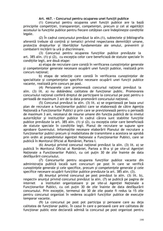 Art. 467. – Concursul pentru ocuparea unei funcţii publice
(1) Concursul pentru ocuparea unei funcţii publice are la bază
principiile competiţiei, transparenţei, competenţei, precum şi cel al egalităţii
accesului la funcţiile publice pentru fiecare cetăţean care îndeplineşte condiţiile
legale.
(2) În cadrul concursului prevăzut la alin.(1), subiectele şi bibliografia
aferentă trebuie să conţină şi tematici privind respectarea demnităţii umane,
protecţia drepturilor şi libertăţilor fundamentale ale omului, prevenirii şi
combaterii incitării la ură şi discriminare.
(3) Concursul pentru ocuparea funcţiilor publice prevăzute la
art. 385 alin. (1) şi (2), cu excepţia celor care beneficiază de statute speciale în
condiţiile legii, are două etape:
a) etapa de recrutare care constă în verificarea cunoştinţelor generale
şi competenţelor generale necesare ocupării unei funcţii publice, realizată prin
concurs naţional;
b) etapa de selecţie care constă în verificarea cunoştinţelor de
specialitate şi competenţelor specifice necesare ocupării unei funcţii publice
vacante, realizată prin concurs pe post.
(4) Persoanele care promovează concursul naţional prevăzut la
alin. (3) lit. a) nu dobândesc calitatea de funcţionar public. Promovarea
concursului naţional conferă dreptul de participare la concursul pe post pentru o
perioadă de maximum 3 ani de la data promovării concursului naţional.
(5) Concursul prevăzut la alin. (3) lit. a) se organizează pe baza unui
plan de recrutare a funcţionarilor publici care se elaborează de către Agenţia
Naţională a Funcţionarilor Publici şi prin care se previzionează pentru o perioadă
de maximum 3 ani, necesarul de resurse umane din funcţia publică de la nivelul
autorităţilor şi instituţiilor publice în cadrul cărora sunt stabilite funcţiile
publice prevăzute la art. 385 alin. (1) şi (2), cu excepţia celor care beneficiază
de statute speciale în condiţiile legii. Planul de recrutare se supune spre
aprobare Guvernului. Informaţiile necesare elaborării Planului de recrutare a
funcţionarilor publici precum i modalitatea de transmitere a acestora se aprobăș
prin ordin al preşedintelui Agenţiei Naţionale a Funcţionarilor Publici, care se
publică în Monitorul Oficial al României, Partea I.
(6) Anunţul privind concursul naţional prevăzut la alin. (3) lit. a) se
publică în Monitorul Oficial al României, Partea a III-a şi pe site-ul Agenţiei
Naţionale a Funcţionarilor Publici, cu cel puţin 30 de zile înainte de data
desfăşurării concursului.
(7) Concursurile pentru ocuparea funcţiilor publice vacante din
administraţia publică locală sunt concursuri pe post în care se verifică
cunoştinţele generale şi cele specifice, precum şi competenţele generale şi cele
specifice necesare ocupării funcţiilor publice prevăzute la art. 385 alin. (3).
(8) Anunţul privind concursul pe post prevăzut la alin. (3) lit. b),
respectiv anunţul privind concursul prevăzut la alin. (7) se publică pe pagina de
internet a institutiei organizatoare şi pe site-ul Agenţiei Naţionale a
Funcţionarilor Publici, cu cel puţin 30 de zile înainte de data desfăşurării
concursului. Prin excepţie, termenul de 30 de zile poate fi redus la 15 zile
pentru concursul organizat în vederea ocupării funcţiilor publice de execuţie
temporar vacante.
(9) La concursul pe post pot participa şi persoane care au deja
calitatea de funcţionar public. În cazul în care o persoană care are calitatea de
funcţionar public este declarată admisă la concursul pe post organizat pentru
199
 