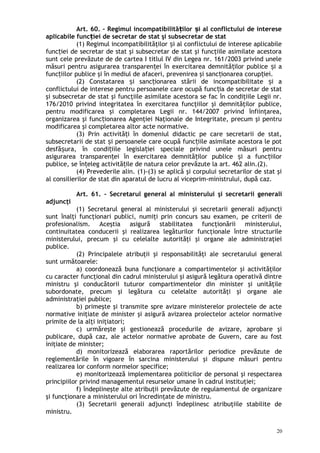 Art. 60. – Regimul incompatibilită ilor i al conflictului de intereseț ș
aplicabile func iei de secretar de stat şi subsecretar de statț
(1) Regimul incompatibilităţilor i al conflictului de interese aplicabileș
func iei de secretar de stat şi subsecretar de stat şi funcţiile asimilate acestoraț
sunt cele prevăzute de de cartea I titlul IV din Legea nr. 161/2003 privind unele
măsuri pentru asigurarea transparen ei în exercitarea demnită ilor publice i aț ț ș
func iilor publice şi în mediul de afaceri, prevenirea şi sanc ionarea corup iei.ț ț ț
(2) Constatarea i sanc ionarea stării de incompatibilitate i aș ț ș
conflictului de interese pentru persoanele care ocupă func ia de secretar de statț
şi subsecretar de stat şi funcţiile asimilate acestora se fac în condiţiile Legii nr.
176/2010 privind integritatea în exercitarea funcţiilor şi demnităţilor publice,
pentru modificarea şi completarea Legii nr. 144/2007 privind înfiinţarea,
organizarea şi func ionarea Agenţiei Naţionale de Integritate, precum şi pentruț
modificarea şi completarea altor acte normative.
(3) Prin activită i în domeniul didactic pe care secretarii de stat,ț
subsecretarii de stat i persoanele care ocupă func iile asimilate acestora le potș ț
desfă ura, în condi iile legisla iei speciale privind unele măsuri pentruș ț ț
asigurarea transparen ei în exercitarea demnită ilor publice i a func iilorț ț ș ț
publice, se în eleg activită ile de natura celor prevăzute la art. 462 alin.(2).ț ț
(4) Prevederile alin. (1)-(3) se aplică şi corpului secretarilor de stat şi
al consilierilor de stat din aparatul de lucru al viceprim-ministrului, după caz.
Art. 61. – Secretarul general al ministerului şi secretarii generali
adjuncţi
(1) Secretarul general al ministerului şi secretarii generali adjuncţi
sunt înalţi funcţionari publici, numiţi prin concurs sau examen, pe criterii de
profesionalism. Aceştia asigură stabilitatea funcţionării ministerului,
continuitatea conducerii şi realizarea legăturilor funcţionale între structurile
ministerului, precum şi cu celelalte autorităţi şi organe ale administraţiei
publice.
(2) Principalele atribuţii şi responsabilităţi ale secretarului general
sunt următoarele:
a) coordonează buna funcţionare a compartimentelor şi activităţilor
cu caracter funcţional din cadrul ministerului şi asigură legătura operativă dintre
ministru şi conducătorii tuturor compartimentelor din minister şi unităţile
subordonate, precum şi legătura cu celelalte autorităţi şi organe ale
administraţiei publice;
b) primeşte şi transmite spre avizare ministerelor proiectele de acte
normative iniţiate de minister şi asigură avizarea proiectelor actelor normative
primite de la alţi iniţiatori;
c) urmăreşte şi gestionează procedurile de avizare, aprobare şi
publicare, după caz, ale actelor normative aprobate de Guvern, care au fost
iniţiate de minister;
d) monitorizează elaborarea raportărilor periodice prevăzute de
reglementările în vigoare în sarcina ministerului şi dispune măsuri pentru
realizarea lor conform normelor specifice;
e) monitorizează implementarea politicilor de personal şi respectarea
principiilor privind managementul resurselor umane în cadrul instituţiei;
f) îndeplineşte alte atribuţii prevăzute de regulamentul de organizare
şi funcţionare a ministerului ori încredinţate de ministru.
(3) Secretarii generali adjuncţi îndeplinesc atribuţiile stabilite de
ministru.
20
 