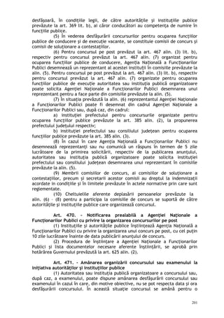 desfăşoară, în condiţiile legii, de către autorităţile şi instituţiile publice
prevăzute la art. 369 lit. b), ai căror conducători au competenţa de numire în
funcţiile publice.
(5) În vederea desfăşurării concursurilor pentru ocuparea funcţiilor
publice de conducere şi de execuţie vacante, se constituie comisii de concurs şi
comisii de soluţionare a contestaţiilor.
(6) Pentru concursul pe post prevăzut la art. 467 alin. (3) lit. b),
respectiv pentru concursul prevăzut la art. 467 alin. (7) organizat pentru
ocuparea func iilor publice de conducere, Agen ia Na ională a Func ionarilorț ț ț ț
Publici desemnează un reprezentant al acestei institu ii în comisiile prevăzute laț
alin. (5). Pentru concursul pe post prevăzut la art. 467 alin. (3) lit. b), respectiv
pentru concursul prevăzut la art. 467 alin. (7) organizate pentru ocuparea
func iilor publice de execu ie autoritatea sau instituţia publică organizatoareț ț
poate solicita Agenţiei Naţionale a Funcţionarilor Publici desemnarea unui
reprezentant pentru a face parte din comisiile prevăzute la alin. (5).
(7) În situaţia prevăzută la alin. (6) reprezentantul Agenţiei Naţionale
a Funcţionarilor Publici poate fi desemnat din cadrul Agenţiei Naţionale a
Funcţionarilor Publici sau, după caz, din cadrul:
a) instituţiei prefectului pentru concursurile organizate pentru
ocuparea funcţiilor publice prevăzute la art. 385 alin. (2), la propunerea
prefectului judeţului respectiv;
b) instituţiei prefectului sau consiliului judeţean pentru ocuparea
funcţiilor publice prevăzute la art. 385 alin. (3).
(8) În cazul în care Agenţia Naţională a Funcţionarilor Publici nu
desemnează reprezentanţi sau nu comunică un răspuns în termen de 5 zile
lucrătoare de la primirea solicitării, respectiv de la publicarea anunţului,
autoritatea sau instituţia publică organizatoare poate solicita instituţiei
prefectului sau consiliului judeţean desemnarea unui reprezentant în comisiile
prevăzute la alin. (5).
(9) Membrii comisiilor de concurs, ai comisiilor de soluţionare a
contestaţiilor, precum şi secretarii acestor comisii au dreptul la indemnizaţii
acordate in condiţiile şi în limitele prevăzute în actele normative prin care sunt
reglementate.
(10) Cheltuielile aferente deplasării persoanelor prevăzute la
alin. (6) – (8) pentru a participa la comisiile de concurs se suportă de către
autorităţile şi instituţiile publice care organizează concursul.
Art. 470. – Notificarea prealabilă a Agenţiei Naţionale a
Funcţionarilor Publici cu privire la organizarea concursurilor pe post
(1) Instituţiile şi autorităţile publice înştiinţează Agenţia Naţională a
Funcţionarilor Publici cu privire la organizarea unui concurs pe post, cu cel puţin
10 zile lucrătoare înainte de data publicării anunţului de concurs.
(2) Procedura de înştiinţare a Agenţiei Naţionale a Funcţionarilor
Publici şi lista documentelor necesare aferente înştiinţării, se aprobă prin
hotărârea Guvernului prevăzută la art. 625 alin. (2).
Art. 471. – Amânarea organizării concursului sau examenului la
iniţiativa autorităţilor şi instituţiilor publice
(1) Autoritatea sau instituţia publică organizatoare a concursului sau,
după caz, a examenului, poate dispune amânarea desfăşurării concursului sau
examenului în cazul în care, din motive obiective, nu se pot respecta data şi ora
desfăşurării concursului. În această situaţie concursul se amână pentru o
201
 