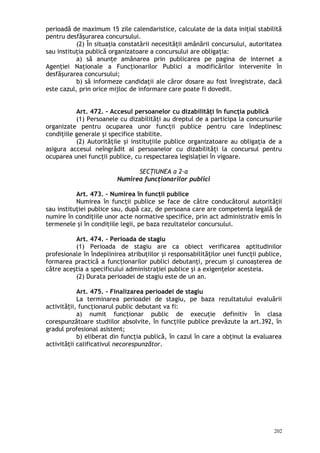 perioadă de maximum 15 zile calendaristice, calculate de la data iniţial stabilită
pentru desfăşurarea concursului.
(2) În situaţia constatării necesităţii amânării concursului, autoritatea
sau instituţia publică organizatoare a concursului are obligaţia:
a) să anunţe amânarea prin publicarea pe pagina de internet a
Agenţiei Naţionale a Funcţionarilor Publici a modificărilor intervenite în
desfăşurarea concursului;
b) să informeze candidaţii ale căror dosare au fost înregistrate, dacă
este cazul, prin orice mijloc de informare care poate fi dovedit.
Art. 472. – Accesul persoanelor cu dizabilităţi în funcţia publică
(1) Persoanele cu dizabilităţi au dreptul de a participa la concursurile
organizate pentru ocuparea unor funcţii publice pentru care îndeplinesc
condiţiile generale şi specifice stabilite.
(2) Autorităţile şi instituţiile publice organizatoare au obligaţia de a
asigura accesul neîngrădit al persoanelor cu dizabilităţi la concursul pentru
ocuparea unei funcţii publice, cu respectarea legislaţiei în vigoare.
SECŢIUNEA a 2-a
Numirea funcţionarilor publici
Art. 473. – Numirea în funcţii publice
Numirea în funcţii publice se face de către conducătorul autorităţii
sau instituţiei publice sau, după caz, de persoana care are competenţa legală de
numire în condiţiile unor acte normative specifice, prin act administrativ emis în
termenele şi în condiţiile legii, pe baza rezultatelor concursului.
Art. 474. – Perioada de stagiu
(1) Perioada de stagiu are ca obiect verificarea aptitudinilor
profesionale în îndeplinirea atribuţiilor şi responsabilităţilor unei funcţii publice,
formarea practică a funcţionarilor publici debutanţi, precum şi cunoaşterea de
către aceştia a specificului administraţiei publice şi a exigenţelor acesteia.
(2) Durata perioadei de stagiu este de un an.
Art. 475. – Finalizarea perioadei de stagiu
La terminarea perioadei de stagiu, pe baza rezultatului evaluării
activită ii, funcţionarul public debutant va fi:ț
a) numit funcţionar public de execuţie definitiv în clasa
corespunzătoare studiilor absolvite, în funcţiile publice prevăzute la art.392, în
gradul profesional asistent;
b) eliberat din funcţia publică, în cazul în care a obţinut la evaluarea
activităţii calificativul necorespunzător.
202
 