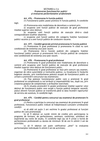 SECŢIUNEA a 3-a
Promovarea funcţionarilor publici
şi evaluarea performanţelor profesionale
Art. 476. – Promovarea în funcţia publică
(1) Funcţionarul public poate promova în funcţia publică, în condiţiile
legii.
(2) Promovarea este modalitatea de dezvoltare a carierei prin:
a) ocuparea unei funcţii publice de execuţie de grad profesional
imediat superior celui deţinut;
b) ocuparea unei funcţii publice de execuţie dintr-o clasă
corespunzătoare studiilor absolvite;
c) ocuparea unei funcţii publice din categoria înalţilor funcţionari
publici vacante şi a unei funcţii publice de conducere vacante.
Art. 477. – Condiţii generale privind promovarea în funcţia publică
(1) Promovarea în grad profesional şi promovarea în clasă nu sunt
condiţionate de existenţa unui post vacant.
(2) Promovarea într-o funcţie publică din categoria înalţilor
funcţionari publici precum şi promovarea într-o funcţie publică de conducere
este condiţionată de existenţa unui post vacant.
Art. 478. – Promovarea în grad profesional
(1) Promovarea în grad profesional este modalitatea de dezvoltare a
carierei prin ocuparea unei funcţii publice de execuţie de grad profesional
imediat superior celui deţinut de funcţionarul public.
(2) Promovarea în grad profesional se face prin concurs sau examen,
organizat de către autorităţile şi instituţiile publice, cu încadrarea în fondurile
bugetare alocate, prin transformarea postului ocupat de funcţionarul public ca
urmare a promovării concursului sau examenului.
(3) Fişa postului funcţionarului public care a promovat în grad
profesional se completează cu noi atribuţii şi responsabilităţi sau, după caz, prin
creşterea gradului de complexitate a atribuţiilor exercitate.
(4) În situaţia promovării în gradul profesional imediat superior celui
deţinut de funcţionarul public care ocupă o funcţie publică temporar vacantă,
postul aferent funcţiei publice se transformă până la data încetării raporturilor
de serviciu ale acestuia, în condiţiile legii.
Art. 479. – Condiţii pentru concursul sau examenul de promovare în
grad profesional
(1) Pentru a participa la concursul sau examenul de promovare în grad
profesional, funcţionarul public trebuie să îndeplinească cumulativ următoarele
condiţii:
a) să aibă cel puţin 3 ani vechime în gradul profesional al funcţiei
publice din care promovează;
b) să fi obţinut un număr minim de credite prin participarea la
programe de formare, de perfecţionare, seminare, conferinţe, schimburi de
experien ă sau vizite de studiu, în condiţiile legii sau să fi urmat o formă deț
perfecţionare profesională cu durata de minimum 30 de ore în ultimii 3 ani de
activitate;
c) să fi obţinut cel puţin calificativul „bine” la evaluarea
performanţelor individuale în ultimii 2 ani de activitate;
203
 