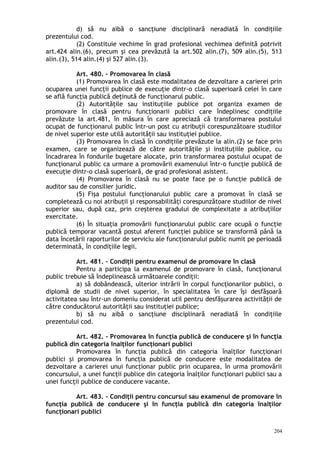 d) să nu aibă o sancţiune disciplinară neradiată în condiţiile
prezentului cod.
(2) Constituie vechime în grad profesional vechimea definită potrivit
art.424 alin.(6), precum şi cea prevăzută la art.502 alin.(7), 509 alin.(5), 513
alin.(3), 514 alin.(4) şi 527 alin.(3).
Art. 480. – Promovarea în clasă
(1) Promovarea în clasă este modalitatea de dezvoltare a carierei prin
ocuparea unei funcţii publice de execuţie dintr-o clasă superioară celei în care
se află funcţia publică deţinută de funcţionarul public.
(2) Autorităţile sau instituţiile publice pot organiza examen de
promovare în clasă pentru funcţionarii publici care îndeplinesc condiţiile
prevăzute la art.481, în măsura în care apreciază că transformarea postului
ocupat de funcţionarul public într-un post cu atribuţii corespunzătoare studiilor
de nivel superior este utilă autorităţii sau instituţiei publice.
(3) Promovarea în clasă în condiţiile prevăzute la alin.(2) se face prin
examen, care se organizează de către autorităţile şi instituţiile publice, cu
încadrarea în fondurile bugetare alocate, prin transformarea postului ocupat de
funcţionarul public ca urmare a promovării examenului într-o funcţie publică de
execuţie dintr-o clasă superioară, de grad profesional asistent.
(4) Promovarea în clasă nu se poate face pe o funcţie publică de
auditor sau de consilier juridic.
(5) Fişa postului funcţionarului public care a promovat în clasă se
completează cu noi atribuţii şi responsabilităţi corespunzătoare studiilor de nivel
superior sau, după caz, prin creşterea gradului de complexitate a atribuţiilor
exercitate.
(6) În situaţia promovării funcţionarului public care ocupă o funcţie
publică temporar vacantă postul aferent funcţiei publice se transformă până la
data încetării raporturilor de serviciu ale funcţionarului public numit pe perioadă
determinată, în condiţiile legii.
Art. 481. – Condiţii pentru examenul de promovare în clasă
Pentru a participa la examenul de promovare în clasă, funcţionarul
public trebuie să îndeplinească următoarele condiţii:
a) să dobândească, ulterior intrării în corpul funcţionarilor publici, o
diplomă de studii de nivel superior, în specialitatea în care îşi desfăşoară
activitatea sau într-un domeniu considerat util pentru desfăşurarea activităţii de
către conducătorul autorităţii sau instituţiei publice;
b) să nu aibă o sancţiune disciplinară neradiată în condiţiile
prezentului cod.
Art. 482. – Promovarea în funcţia publică de conducere şi în funcţia
publică din categoria înalţilor funcţionari publici
Promovarea în funcţia publică din categoria înalţilor funcţionari
publici şi promovarea în funcţia publică de conducere este modalitatea de
dezvoltare a carierei unui funcţionar public prin ocuparea, în urma promovării
concursului, a unei funcţii publice din categoria înalţilor funcţionari publici sau a
unei funcţii publice de conducere vacante.
Art. 483. – Condiţii pentru concursul sau examenul de promovare în
funcţia publică de conducere şi în funcţia publică din categoria înalţilor
funcţionari publici
204
 