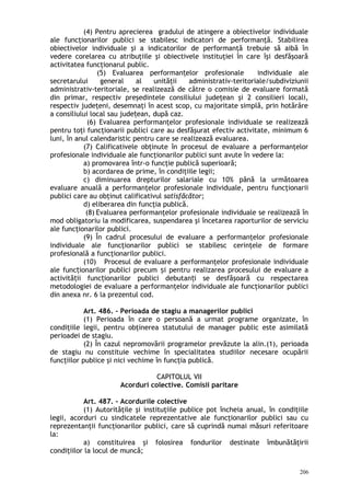 (4) Pentru aprecierea gradului de atingere a obiectivelor individuale
ale funcţionarilor publici se stabilesc indicatori de performanţă. Stabilirea
obiectivelor individuale şi a indicatorilor de performanţă trebuie să aibă în
vedere corelarea cu atribuţiile şi obiectivele instituţiei în care îşi desfăşoară
activitatea funcţionarul public.
(5) Evaluarea performan elor profesionale individuale aleț
secretarului general al unităţii administrativ-teritoriale/subdiviziunii
administrativ-teritoriale, se realizează de către o comisie de evaluare formată
din primar, respectiv preşedintele consiliului judeţean şi 2 consilieri locali,
respectiv judeţeni, desemnaţi în acest scop, cu majoritate simplă, prin hotărâre
a consiliului local sau jude ean, după caz.ț
(6) Evaluarea performanţelor profesionale individuale se realizează
pentru toţi funcţionarii publici care au desfăşurat efectiv activitate, minimum 6
luni, în anul calendaristic pentru care se realizează evaluarea.
(7) Calificativele obţinute în procesul de evaluare a performanţelor
profesionale individuale ale funcţionarilor publici sunt avute în vedere la:
a) promovarea într-o funcţie publică superioară;
b) acordarea de prime, în condiţiile legii;
c) diminuarea drepturilor salariale cu 10% până la următoarea
evaluare anuală a performanţelor profesionale individuale, pentru funcţionarii
publici care au obţinut calificativul satisfăcător;
d) eliberarea din funcţia publică.
(8) Evaluarea performanţelor profesionale individuale se realizează în
mod obligatoriu la modificarea, suspendarea şi încetarea raporturilor de serviciu
ale funcţionarilor publici.
(9) În cadrul procesului de evaluare a performanţelor profesionale
individuale ale funcţionarilor publici se stabilesc cerinţele de formare
profesională a funcţionarilor publici.
(10) Procesul de evaluare a performanţelor profesionale individuale
ale func ionarilor publici precum i pentru realizarea procesului de evaluare aț ș
activită ii func ionarilor publici debutan i se desfăşoară cu respectareaț ț ț
metodologiei de evaluare a performanţelor individuale ale funcţionarilor publici
din anexa nr. 6 la prezentul cod.
Art. 486. – Perioada de stagiu a managerilor publici
(1) Perioada în care o persoană a urmat programe organizate, în
condiţiile legii, pentru obţinerea statutului de manager public este asimilată
perioadei de stagiu.
(2) În cazul nepromovării programelor prevăzute la alin.(1), perioada
de stagiu nu constituie vechime în specialitatea studiilor necesare ocupării
funcţiilor publice şi nici vechime în funcţia publică.
CAPITOLUL VII
Acorduri colective. Comisii paritare
Art. 487. – Acordurile colective
(1) Autorităţile şi instituţiile publice pot încheia anual, în condiţiile
legii, acorduri cu sindicatele reprezentative ale funcţionarilor publici sau cu
reprezentanţii funcţionarilor publici, care să cuprindă numai măsuri referitoare
la:
a) constituirea şi folosirea fondurilor destinate îmbunătăţirii
condiţiilor la locul de muncă;
206
 