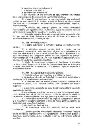 b) sănătatea şi securitatea în muncă;
c) programul zilnic de lucru;
d) perfecţionarea profesională;
e) alte măsuri decât cele prevăzute de lege, referitoare la protecţia
celor aleşi în organele de conducere ale organizaţiilor sindicale.
(2) În cazul în care sindicatul nu este reprezentativ sau funcţionarii
publici nu sunt organizaţi în sindicat, acordul se încheie cu reprezentanţii
funcţionarilor publici din respectiva autoritate sau instituţie publică, desemnaţi
în condiţiile legii.
(3) Autoritatea sau instituţia publică va furniza sindicatelor
reprezentative sau reprezentanţilor funcţionarilor publici informaţiile necesare
pentru încheierea acordurilor colective, în condiţiile legii.
(4) Acordurile colective încheiate cu nerespectarea prevederilor alin.
(1) sunt nule de drept. Nulitatea se constată de instanţa de contencios
administrativ competentă, în condiţiile legii.
Art. 488. – Comisiile paritare
(1) În cadrul autorităţilor şi instituţiilor publice se constituie comisii
paritare.
(2) În alcătuirea comisiei paritare intră un număr egal de
reprezentanţi desemnaţi de conducătorul autorităţii sau instituţiei publice şi de
sindicatul reprezentativ al funcţionarilor publici. În cazul în care sindicatul nu
este reprezentativ sau funcţionarii publici nu sunt organizaţi în sindicat,
reprezentanţii lor vor fi desemnaţi prin votul majorităţii funcţionarilor publici
din respectiva autoritate sau instituţie publică.
(3) Modul de constituire, organizare şi funcţionare a comisiilor
paritare, precum şi componenţa, atribuţiile şi procedura de lucru ale acestora se
stabilesc prin hotărâre a Guvernului, la propunerea Agenţiei Naţionale a
Funcţionarilor Publici.
Art. 489. – Rolul şi atribuţiile comisiilor paritare
(1) Comisiile paritare sunt consultate în următoarele situaţii:
a) la stabilirea măsurilor de îmbunătăţire a activităţii autorităţilor şi
instituţiilor publice pentru care sunt constituite;
b) la stabilirea oricăror măsuri privind pregătirea profesională a
funcţionarilor publici, dacă costurile acestora sunt suportate din fonduri
bugetare;
c) la stabilirea programului de lucru de către conducătorul autorităţii
sau instituţiei publice;
d) la soluţionarea sesizărilor care sunt adresate de funcţionarii publici
conducătorilor autorităţilor sau instituţiilor publice cu privire la modul de
respectare a drepturilor prevăzute de lege, precum şi a acordurilor colective;
e) la identificarea instrumentelor de asigurare a accesibilităţii precum
şi a măsurilor de adaptare rezonabilă la locul de muncă pentru persoanele cu
dizabilităţi care ocupă funcţii publice;
f) alte situaţii prevăzute de lege.
(2) În exercitarea atribuţiilor, comisiile paritare emit avize
consultative.
(3) Comisiile paritare monitorizează realizarea acordurilor colective
dintre sindicatele reprezentative sau reprezentanţii funcţionarilor publici şi
autorităţile sau instituţiile publice, în situaţia în care au fost încheiate astfel de
acorduri.
207
 