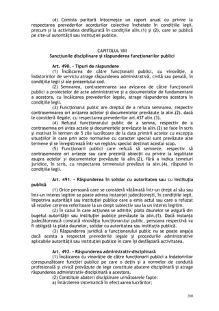 (4) Comisia paritară întocmeşte un raport anual cu privire la
respectarea prevederilor acordurilor colective încheiate în condiţiile legii,
precum şi la activitatea desfăşurată în condiţiile alin.(1) şi (2), care se publică
pe site-ul autorităţii sau instituţiei publice.
CAPITOLUL VIII
Sancţiunile disciplinare şi răspunderea funcţionarilor publici
Art. 490. – Tipuri de răspundere
(1) Încălcarea de către funcţionarii publici, cu vinovăţie, a
îndatoririlor de serviciu atrage răspunderea administrativă, civilă sau penală, în
condiţiile legii şi ale prezentului cod.
(2) Semnarea, contrasemnarea sau avizarea de către funcţionarii
publici a proiectelor de acte administrative şi a documentelor de fundamentare
a acestora, cu încălcarea prevederilor legale, atrage răspunderea acestora în
condiţiile legii.
(3) Funcţionarul public are dreptul de a refuza semnarea, respectiv
contrasemnarea ori avizarea actelor şi documentelor prevăzute la alin.(2), dacă
le consideră ilegale, cu respectarea prevederilor art.437 alin.(3).
(4) Refuzul funcţionarului public de a semna, respectiv de a
contrasemna ori aviza actele şi documentele prevăzute la alin.(2) se face în scris
şi motivat în termen de 5 zile lucrătoare de la data primirii actelor cu excepţia
situaţiilor în care prin acte normative cu caracter special sunt prevăzute alte
termene şi se înregistrează într-un registru special destinat acestui scop.
(5) Funcţionarii publici care refuză să semneze, respectiv să
contrasemneze ori avizeze sau care prezintă obiecţii cu privire la legalitate
asupra actelor şi documentelor prevăzute la alin.(2), fără a indica temeiuri
juridice, în scris, cu respectarea termenului prevăzut la alin.(4), răspund în
condiţiile legii.
Art. 491. – Răspunderea în solidar cu autoritatea sau cu instituţia
publică
(1) Orice persoană care se consideră vătămată într-un drept al său sau
într-un interes legitim se poate adresa instanţei judecătoreşti, în condiţiile legii,
împotriva autorităţii sau instituţiei publice care a emis actul sau care a refuzat
să rezolve cererea referitoare la un drept subiectiv sau la un interes legitim.
(2) În cazul în care acţiunea se admite, plata daunelor se asigură din
bugetul autorităţii sau instituţiei publice prevăzute la alin.(1). Dacă instanţa
judecătorească constată vinovăţia funcţionarului public, persoana respectivă va
fi obligată la plata daunelor, solidar cu autoritatea sau instituţia publică.
(3) Răspunderea juridică a funcţionarului public nu se poate angaja
dacă acesta a respectat prevederile legale şi procedurile administrative
aplicabile autorităţii sau instituţiei publice în care îşi desfăşoară activitatea.
Art. 492. – Răspunderea administrativ-disciplinară
(1) Încălcarea cu vinovăţie de către funcţionarii publici a îndatoririlor
corespunzătoare funcţiei publice pe care o deţin şi a normelor de conduită
profesională şi civică prevăzute de lege constituie abatere disciplinară şi atrage
răspunderea administrativ-disciplinară a acestora.
(2) Constituie abateri disciplinare următoarele fapte:
a) întârzierea sistematică în efectuarea lucrărilor;
208
 