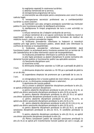 b) neglijenţa repetată în rezolvarea lucrărilor;
c) absenţa nemotivată de la serviciu;
d) nerespectarea programului de lucru;
e) intervenţiile sau stăruinţele pentru soluţionarea unor cereri în afara
cadrului legal;
f) nerespectarea secretului profesional sau a confidenţialităţii
lucrărilor cu acest caracter;
g) manifestări care aduc atingere prestigiului autorităţii sau instituţiei
publice în care funcţionarul public îşi desfăşoară activitatea;
h) desfăşurarea în timpul programului de lucru a unor activităţi cu
caracter politic;
i) refuzul nemotivat de a îndeplini atribuţiile de serviciu;
j) refuzul nemotivat de a se supune controlului de medicina muncii şi
expertizelor medicale ca urmare a recomandărilor formulate de medicul de
medicina muncii, conform prevederilor legale;
k) încălcarea prevederilor referitoare la îndatoriri şi interdicţii
stabilite prin lege pentru funcţionarii publici, altele decât cele referitoare la
conflicte de interese şi incompatibilităţi;
l) încălcarea prevederilor referitoare incompatibilităţi dacă
funcţionarul public nu acţionează pentru încetarea acesteia într-un termen de 15
zile calendaristice de la data interveniţii cazului de incompatibilitate;
m) încălcarea prevederilor referitoare la conflicte de interese;
n) alte fapte prevăzute ca abateri disciplinare în actele normative din
domeniul funcţiei publice şi funcţionarilor publici sau aplicabile acestora.
(3) Sancţiunile disciplinare sunt:
a) mustrarea scrisă;
b) diminuarea drepturilor salariale cu 5-20% pe o perioadă de până la
3 luni;
c) diminuarea drepturilor salariale cu 10-15% pe o perioadă de până la
un an de zile;
d) suspendarea dreptului de promovare pe o perioadă de la unu la
3 ani;
e) retrogradarea într-o funcţie publică de nivel inferior, pe o perioadă
de până la un an, cu diminuarea corespunzătoare a salariului;
f) destituirea din funcţia publică.
(4) Ca urmare a săvârşirii abaterilor disciplinare prevăzute la alin.(2),
se aplică următoarele sancţiuni disciplinare:
a) pentru abaterile disciplinare prevăzute la alin.(2) lit.a), b) şi d), se
aplică una dintre sancţiunile disciplinare prevăzute la alin.(3) lit.a) sau b);
b) pentru abaterile disciplinare prevăzute la alin.(2) lit.c) se aplică
una dintre sancţiunile disciplinare prevăzute la alin.(3) lit.b)-f);
c) pentru abaterile disciplinare prevăzute la alin.(2) lit.e)-h), se
aplică una dintre sancţiunile disciplinare prevăzute la alin.(3) lit.c)-f);
d) pentru abaterile disciplinare prevăzute la alin.(2) lit.i)-k) şi m), se
aplică una dintre sancţiunile disciplinare prevăzute la alin.(3) lit.a)-f);
e) pentru abaterile disciplinare prevăzute la alin.(2) lit.l), se aplică
sancţiunea disciplinară prevăzută la alin.(3) lit.f), în condiţiile prevăzute la
art.520;
f) pentru abaterile disciplinare prevăzute la alin.(2) lit.n), se aplică
una dintre sancţiunile disciplinare prevăzute la alin.(3).
(5) Pentru funcţionarii publici de execuţie sancţiunea prevăzută la
alin.(3) lit.e) se aplică prin transformarea funcţiei publice pe care o ocupă, pe
209
 