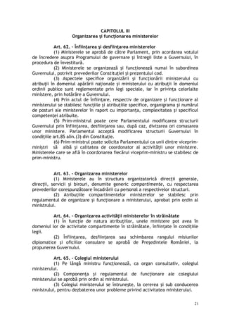CAPITOLUL III
Organizarea şi funcţionarea ministerelor
Art. 62. – Înfiinţarea şi desfiinţarea ministerelor
(1) Ministerele se aprobă de către Parlament, prin acordarea votului
de încredere asupra Programului de guvernare şi întregii liste a Guvernului, în
procedura de învestitură.
(2) Ministerele se organizează şi funcţionează numai în subordinea
Guvernului, potrivit prevederilor Constituţiei şi prezentului cod.
(3) Aspectele specifice organizării şi funcţionării ministerului cu
atribuţii în domeniul apărării naţionale şi ministerului cu atribuţii în domeniul
ordinii publice sunt reglementate prin legi speciale, iar în privinţa celorlalte
ministere, prin hotărâre a Guvernului.
(4) Prin actul de înfiinţare, respectiv de organizare şi funcţionare al
ministerului se stabilesc funcţiile şi atribuţiile specifice, organigrama şi numărul
de posturi ale ministerelor în raport cu importanţa, complexitatea şi specificul
competenţei atribuite.
(5) Prim-ministrul poate cere Parlamentului modificarea structurii
Guvernului prin înfiinţarea, desfiinţarea sau, după caz, divizarea ori comasarea
unor ministere. Parlamentul acceptă modificarea structurii Guvernului în
condiţiile art.85 alin.(3) din Constituţie.
(6) Prim-ministrul poate solicita Parlamentului ca unii dintre viceprim-
miniştri să aibă şi calitatea de coordonator al activităţii unor ministere.
Ministerele care se află în coordonarea fiecărui viceprim-ministru se stabilesc de
prim-ministru.
Art. 63. – Organizarea ministerelor
(1) Ministerele au în structura organizatorică direcţii generale,
direcţii, servicii şi birouri, denumite generic compartimente, cu respectarea
prevederilor corespunzătoare încadrării cu personal a respectivelor structuri.
(2) Atribuţiile compartimentelor ministerelor se stabilesc prin
regulamentul de organizare şi funcţionare a ministerului, aprobat prin ordin al
ministrului.
Art. 64. – Organizarea activităţii ministerelor în străinătate
(1) În funcţie de natura atribuţiilor, unele ministere pot avea în
domeniul lor de activitate compartimente în străinătate, înfiinţate în condiţiile
legii.
(2) Înfiinţarea, desfiinţarea sau schimbarea rangului misiunilor
diplomatice şi oficiilor consulare se aprobă de Preşedintele României, la
propunerea Guvernului.
Art. 65. – Colegiul ministerului
(1) Pe lângă ministru funcţionează, ca organ consultativ, colegiul
ministerului.
(2) Componenţa şi regulamentul de funcţionare ale colegiului
ministerului se aprobă prin ordin al ministrului.
(3) Colegiul ministerului se întruneşte, la cererea şi sub conducerea
ministrului, pentru dezbaterea unor probleme privind activitatea ministerului.
21
 