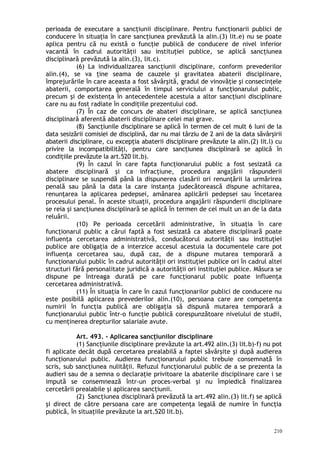 perioada de executare a sancţiunii disciplinare. Pentru funcţionarii publici de
conducere în situaţia în care sancţiunea prevăzută la alin.(3) lit.e) nu se poate
aplica pentru că nu există o funcţie publică de conducere de nivel inferior
vacantă în cadrul autorităţii sau instituţiei publice, se aplică sancţiunea
disciplinară prevăzută la alin.(3), lit.c).
(6) La individualizarea sancţiunii disciplinare, conform prevederilor
alin.(4), se va ţine seama de cauzele şi gravitatea abaterii disciplinare,
împrejurările în care aceasta a fost săvârşită, gradul de vinovăţie şi consecinţele
abaterii, comportarea generală în timpul serviciului a funcţionarului public,
precum şi de existenţa în antecedentele acestuia a altor sancţiuni disciplinare
care nu au fost radiate în condiţiile prezentului cod.
(7) În caz de concurs de abateri disciplinare, se aplică sancţiunea
disciplinară aferentă abaterii disciplinare celei mai grave.
(8) Sancţiunile disciplinare se aplică în termen de cel mult 6 luni de la
data sesizării comisiei de disciplină, dar nu mai târziu de 2 ani de la data săvârşirii
abaterii disciplinare, cu excepţia abaterii disciplinare prevăzute la alin.(2) lit.l) cu
privire la incompatibilităţi, pentru care sancţiunea disciplinară se aplică în
condiţiile prevăzute la art.520 lit.b).
(9) În cazul în care fapta funcţionarului public a fost sesizată ca
abatere disciplinară şi ca infracţiune, procedura angajării răspunderii
disciplinare se suspendă până la dispunerea clasării ori renunţării la urmărirea
penală sau până la data la care instanţa judecătorească dispune achitarea,
renunţarea la aplicarea pedepsei, amânarea aplicării pedepsei sau încetarea
procesului penal. În aceste situaţii, procedura angajării răspunderii disciplinare
se reia şi sancţiunea disciplinară se aplică în termen de cel mult un an de la data
reluării.
(10) Pe perioada cercetării administrative, în situaţia în care
funcţionarul public a cărui faptă a fost sesizată ca abatere disciplinară poate
influenţa cercetarea administrativă, conducătorul autorităţii sau instituţiei
publice are obligaţia de a interzice accesul acestuia la documentele care pot
influenţa cercetarea sau, după caz, de a dispune mutarea temporară a
funcţionarului public în cadrul autorităţii ori instituţiei publice ori în cadrul altei
structuri fără personalitate juridică a autorităţii ori instituţiei publice. Măsura se
dispune pe întreaga durată pe care funcţionarul public poate influenţa
cercetarea administrativă.
(11) În situaţia în care în cazul funcţionarilor publici de conducere nu
este posibilă aplicarea prevederilor alin.(10), persoana care are competenţa
numirii în funcţia publică are obligaţia să dispună mutarea temporară a
funcţionarului public într-o funcţie publică corespunzătoare nivelului de studii,
cu menţinerea drepturilor salariale avute.
Art. 493. – Aplicarea sancţiunilor disciplinare
(1) Sancţiunile disciplinare prevăzute la art.492 alin.(3) lit.b)-f) nu pot
fi aplicate decât după cercetarea prealabilă a faptei săvârşite şi după audierea
funcţionarului public. Audierea funcţionarului public trebuie consemnată în
scris, sub sancţiunea nulităţii. Refuzul funcţionarului public de a se prezenta la
audieri sau de a semna o declaraţie privitoare la abaterile disciplinare care i se
impută se consemnează într-un proces-verbal şi nu împiedică finalizarea
cercetării prealabile şi aplicarea sancţiunii.
(2) Sancţiunea disciplinară prevăzută la art.492 alin.(3) lit.f) se aplică
şi direct de către persoana care are competenţa legală de numire în funcţia
publică, în situaţiile prevăzute la art.520 lit.b).
210
 