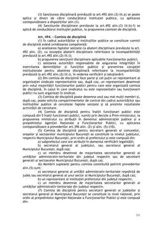 (3) Sancţiunea disciplinară prevăzută la art.492 alin.(3) lit.a) se poate
aplica şi direct de către conducătorul instituţiei publice, cu aplicarea
corespunzătoare a dispoziţiilor alin.(1).
(4) Sancţiunile disciplinare prevăzute la art.492 alin.(3) lit.b)-f) se
aplică de conducătorul instituţiei publice, la propunerea comisiei de disciplină.
Art. 494. – Comisia de disciplină
(1) În cadrul autorităţilor şi instituţiilor publice se constituie comisii
de disciplină având următoarea competenţă:
a) analizarea faptelor sesizate ca abateri disciplinare prevăzute la art.
492 alin. (2), cu excepţia abaterii disciplinare referitoare la incompatibilităţi
prevăzută la art.492 alin.(2) lit.l);
b) propunerea sancţiunii disciplinare aplicabile funcţionarilor publici;
c) sesizarea autorităţii responsabile de asigurarea integrităţii în
exercitarea demnităţilor şi funcţiilor publice şi prevenirea corupţiei
instituţionale pentru abaterea disciplinară referitoare la incompatibilităţi
prevăzută la art.492 alin.(2) lit.l), în vederea verificării şi soluţionării.
(2) Din comisia de disciplină face parte şi cel puţin un reprezentant al
organizaţiei sindicale reprezentative sau, după caz, un reprezentant desemnat
prin votul majorităţii funcţionarilor publici pentru care este organizată comisia
de disciplină, în cazul în care sindicatul nu este reprezentativ sau funcţionarii
publici nu sunt organizaţi în sindicat.
(3) Comisia de disciplină poate desemna unul sau mai mulţi membri şi,
după caz, poate solicita compartimentelor de control din cadrul autorităţilor sau
instituţiilor publice să cerceteze faptele sesizate şi să prezinte rezultatele
activităţii de cercetare.
(4) Comisia de disciplină pentru înalţii funcţionari publici este
compusă din 5 înalţi funcţionari publici, numiţi prin decizie a Prim-ministrului, la
propunerea ministrului cu atribuţii în domeniul administraţiei publice şi a
preşedintelui Agenţiei Naţionale a Funcţionarilor Publici, cu aplicarea
corespunzătoare a prevederilor art.396 alin. (2) i alin. (5)-(10).ș
(5) Comisia de disciplină pentru secretarii generali ai comunelor,
oraşelor şi sectoarelor municipiului Bucureşti se constituie la nivelul judeţului,
respectiv Municipiului Bucureşti, prin ordin al prefectului şi este compusă din:
a) subprefectul care are atribu ii în domeniul verificării legalită ii;ț ț
b) secretarul general al judeţului, sau secretarul general al
Municipiului Bucureşti, după caz;
c) un membru desemnat de majoritatea secretarilor generali ai
unităţilor administrativ-teritoriale din judeţul respectiv sau de secretarii
generali ai sectoarelor Municipiului Bucureşti, după caz.
(6) Membrii supleanţi pentru comisia constituită potrivit prevederilor
alin.(5) sunt:
a) secretarul general al unităţii administrativ-teritoriale reşedinţă de
judeţ sau secretarul general al unui sector al Municipiului Bucureşti, după caz;
b) un reprezentant al instituţiei prefectului din judeţul respectiv;
c) un membru desemnat de majoritatea secretarilor generali ai
unităţilor administrativ-teritoriale din judeţul respectiv.
(7) Comisia de disciplină pentru secretarii generali ai judeţelor şi
secretarul general al Municipiului Bucureşti se constituie la nivel naţional, prin
ordin al preşedintelui Agenţiei Naţionale a Funcţionarilor Publici şi este compusă
din:
211
 