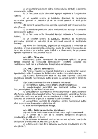a) un funcţionar public din cadrul ministerului cu atribuţii în domeniul
administraţiei publice;
b) un funcţionar public din cadrul Agenţiei Naţionale a Funcţionarilor
Publici;
c) un secretar general al judeţului, desemnat de majoritatea
secretarilor generali ai judeţelor şi de secretarul general al Municipiului
Bucureşti.
(8) Membrii supleanţi pentru comisia constituită potrivit prevederilor
alin.(7) sunt:
a) un funcţionar public din cadrul ministerului cu atribuţii în domeniul
administraţiei publice;
b) un funcţionar public din cadrul Agenţiei Naţionale a Funcţionarilor
Publici;
c) un secretar general al judeţului, desemnat de majoritatea
secretarilor generali ai judeţelor şi de secretarul general al Municipiului
Bucureşti.
(9) Modul de constituire, organizare şi funcţionare a comisiilor de
disciplină, precum şi componenţa, atribuţiile, modul de sesizare şi procedura de
lucru ale acestora se stabilesc prin hotărâre a Guvernului, la propunerea
Agenţiei Naţionale a Funcţionarilor Publici.
Art. 495. – Căi de atac
Funcţionarul public nemulţumit de sancţiunea aplicată se poate
adresa instanţei de contencios administrativ, solicitând anularea sau
modificarea, după caz, a ordinului sau dispoziţiei de sancţionare.
Art. 496. – Cazierul administrativ
(1) Pentru evidenţierea situaţiei disciplinare a funcţionarilor publici,
Agenţia Naţională a Funcţionarilor Publici eliberează caziere administrative.
(2) Cazierul administrativ este un act care cuprinde sancţiunile
disciplinare aplicate funcţionarului public şi care nu au fost radiate în condiţiile
legii.
(3) Cazierul administrativ este eliberat la solicitarea:
a) funcţionarului public, pentru propria situaţie disciplinară;
b) conducătorului autorităţii sau instituţiei publice în care
funcţionarul public îşi desfăşoară activitatea;
c) conducătorului autorităţii sau instituţiei publice în cadrul căreia se
află funcţia publică din categoria înalţilor funcţionari publici vacantă sau funcţia
publică de conducere vacantă, pentru funcţionarii publici care candidează la
concursul de promovare organizat în vederea ocupării acesteia;
d) preşedintelui comisiei de disciplină, pentru funcţionarul public
aflat în procedura de cercetare administrativă;
e) altor persoane prevăzute de lege.
Art. 497. – Radierea sancţiunilor disciplinare
(1) Sancţiunile disciplinare se radiază de drept, după cum urmează:
a) în termen de 6 luni de la aplicare, sancţiunea disciplinară
prevăzută la art.492 alin.(3) lit.a);
b) la expirarea termenului pentru care au fost aplicate, sancţiunile
disciplinare prevăzute la art.492 alin.(3) lit.b)-e);
c) în termen de 3 ani de la aplicare, sancţiunea prevăzută la art.492
alin.(3) lit.f);
212
 