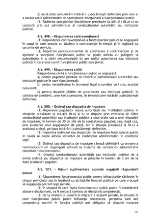 d) de la data comunicării hotărârii judecătoreşti definitive prin care s-
a anulat actul administrativ de sancţionare disciplinară a funcţionarului public.
(2) Radierea sancţiunilor disciplinare prevăzute la alin.(1) lit.a)-c) se
constată prin act administrativ al conducătorului autorităţii sau instituţiei
publice.
Art. 498. – Răspunderea contravenţională
(1) Răspunderea contravenţională a funcţionarilor publici se angajează
în cazul în care aceştia au săvârşit o contravenţie în timpul şi în legătură cu
sarcinile de serviciu.
(2) Împotriva procesului-verbal de constatare a contravenţiei şi de
aplicare a sancţiunii funcţionarul public se poate adresa cu plângere la
judecătoria în a cărei circumscripţie îşi are sediul autoritatea sau instituţia
publică în care este numit funcţionarul public sancţionat.
Art. 499. – Răspunderea civilă
Răspunderea civilă a funcţionarului public se angajează:
a) pentru pagubele produse cu vinovăţie patrimoniului autorităţii sau
instituţiei publice în care funcţionează;
b) pentru nerestituirea în termenul legal a sumelor ce i s-au acordat
necuvenit;
c) pentru daunele plătite de autoritatea sau instituţia publică, în
calitate de comitent, unor terţe persoane, în temeiul unei hotărâri judecătoreşti
definitive.
Art. 500. – Ordinul sau dispoziţia de imputare
(1) Repararea pagubelor aduse autorităţii sau instituţiei publice în
situaţiile prevăzute la art.499 lit.a) şi b) se dispune prin emiterea de către
conducătorul autorităţii sau instituţiei publice a unui ordin sau a unei dispoziţii
de imputare, în termen de 30 de zile de la constatarea pagubei, sau, după caz,
prin asumarea unui angajament de plată, iar în situaţia prevăzută la lit.c) a
aceluiaşi articol, pe baza hotărârii judecătoreşti definitive.
(2) Împotriva ordinului sau dispoziţiei de imputare funcţionarul public
în cauză se poate adresa instanţei de contencios administrativ, în condiţiile
legii.
(3) Ordinul sau dispoziţia de imputare rămasă definitivă ca urmare a
neintroducerii ori respingerii acţiunii la instanţa de contencios administrativ
constituie titlu executoriu.
(4) Dreptul conducătorului autorităţii sau instituţiei publice de a
emite ordinul sau dispoziţia de imputare se prescrie în termen de 3 ani de la
data producerii pagubei.
Art. 501. – Măsuri suplimentare asociate angajării răspunderii
penale
(1) Răspunderea funcţionarului public pentru infracţiunile săvârşite în
timpul serviciului sau în legătură cu atribuţiile funcţiei publice pe care o ocupă
se angajează potrivit legii penale.
(2) În situaţia în care fapta funcţionarului public poate fi considerată
abatere disciplinară, va fi sesizată comisia de disciplină competentă.
(3) De la momentul punerii în mişcare a acţiunii penale, în situaţia în
care funcţionarul public poate influenţa cercetarea, persoana care are
competenţa numirii în funcţia publică are obligaţia să dispună mutarea
213
 