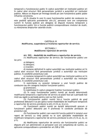 temporară a funcţionarului public în cadrul autorităţii ori instituţiei publice ori
în cadrul altei structuri fără personalitate juridică a autorităţii ori instituţiei
publice. Măsura se dispune pe întreaga durată pe care funcţionarul public poate
influenţa cercetarea.
(4) În situaţia în care în cazul funcţionarilor publici de conducere nu
este posibilă aplicarea prevederilor alin.(3), persoana care are competenţa
numirii în funcţia publică are obligaţia să dispună mutarea temporară a
funcţionarului public într-o funcţie publică corespunzătoare nivelului de studii,
cu menţinerea drepturilor salariale avute.
CAPITOLUL IX
Modificarea, suspendarea şi încetarea raporturilor de serviciu
SECŢIUNEA 1
Modificarea raportului de serviciu
Art. 502. – Modalităţi de modificare a raporturilor de serviciu
(1) Modificarea raporturilor de serviciu ale funcţionarilor publici are
loc prin:
a) delegare;
b) detaşare;
c) transfer;
d) mutarea definitivă în cadrul autorităţii sau instituţiei publice ori în
cadrul altei structuri fără personalitate juridică a autorităţii sau instituţiei
publice, în condiţiile prezentului cod;
e) mutarea temporară în cadrul autorităţii sau instituţiei publice ori în
cadrul altei structuri fără personalitate juridică a autorităţii sau instituţiei
publice, în condiţiile prezentului cod;
f) exercitarea cu caracter temporar a unei funcţii publice de
conducere sau din categoria înalţilor funcţionari publici;
g) promovare;
h) mobilitatea în cadrul categoriei înalţilor funcţionari publici.
(2) În cazul funcţionarilor publici numiţi pe durată determinată
modificarea temporară a raporturilor de serviciu se poate face pe o perioadă mai
mică sau egală cu perioada pentru care au fost numiţi.
(3) Funcţionarilor publici numiţi într-o funcţie publică de grad
profesional debutant li se pot aplica numai modalităţile de modificare temporară
a raporturilor de serviciu prevăzute la alin.(1) lit.a), b) şi e).
(4) Funcţionarii publici numiţi pe durată determinată precum şi
funcţionarii publici debutanţi pot fi promovaţi în condiţiile prevăzute de
prezentul cod.
(5) Funcţionarilor publici care exercită funcţia publică în temeiul unui
raport de serviciu cu timp parţial nu le sunt aplicabile modalităţile de
modificare temporară a raporturilor de serviciu prevăzute la alin.(1) lit.a), b), e)
şi f).
(6) Modificarea raporturilor de serviciu ale funcţionarilor publici se
dispune prin act administrativ al persoanei care are competenţa de numire, cu
aplicarea corespunzătoare a prevederilor art.528 şi 530.
214
 