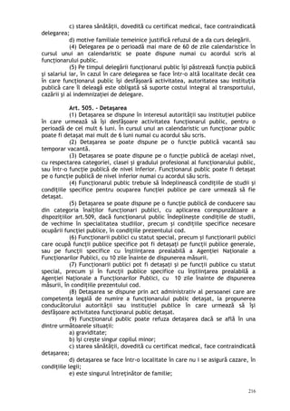 c) starea sănătăţii, dovedită cu certificat medical, face contraindicată
delegarea;
d) motive familiale temeinice justifică refuzul de a da curs delegării.
(4) Delegarea pe o perioadă mai mare de 60 de zile calendaristice în
cursul unui an calendaristic se poate dispune numai cu acordul scris al
funcţionarului public.
(5) Pe timpul delegării funcţionarul public îşi păstrează funcţia publică
şi salariul iar, în cazul în care delegarea se face într-o altă localitate decât cea
în care funcţionarul public îşi desfăşoară activitatea, autoritatea sau instituţia
publică care îl deleagă este obligată să suporte costul integral al transportului,
cazării şi al indemnizaţiei de delegare.
Art. 505. – Detaşarea
(1) Detaşarea se dispune în interesul autorităţii sau instituţiei publice
în care urmează să îşi desfăşoare activitatea funcţionarul public, pentru o
perioadă de cel mult 6 luni. În cursul unui an calendaristic un funcţionar public
poate fi detaşat mai mult de 6 luni numai cu acordul său scris.
(2) Detaşarea se poate dispune pe o funcţie publică vacantă sau
temporar vacantă.
(3) Detaşarea se poate dispune pe o funcţie publică de acelaşi nivel,
cu respectarea categoriei, clasei şi gradului profesional al funcţionarului public,
sau într-o funcţie publică de nivel inferior. Funcţionarul public poate fi detaşat
pe o funcţie publică de nivel inferior numai cu acordul său scris.
(4) Funcţionarul public trebuie să îndeplinească condiţiile de studii şi
condiţiile specifice pentru ocuparea funcţiei publice pe care urmează să fie
detaşat.
(5) Detaşarea se poate dispune pe o funcţie publică de conducere sau
din categoria înalţilor funcţionari publici, cu aplicarea corespunzătoare a
dispoziţiilor art.509, dacă funcţionarul public îndeplineşte condiţiile de studii,
de vechime în specialitatea studiilor, precum şi condiţiile specifice necesare
ocupării funcţiei publice, în condiţiile prezentului cod.
(6) Funcţionarii publici cu statut special, precum şi funcţionarii publici
care ocupă funcţii publice specifice pot fi detaşaţi pe funcţii publice generale,
sau pe funcţii specifice cu înştiinţarea prealabilă a Agenţiei Naţionale a
Funcţionarilor Publici, cu 10 zile înainte de dispunerea măsurii.
(7) Funcţionarii publici pot fi detaşaţi şi pe funcţii publice cu statut
special, precum şi în funcţii publice specifice cu înştiinţarea prealabilă a
Agenţiei Naţionale a Funcţionarilor Publici, cu 10 zile înainte de dispunerea
măsurii, în condiţiile prezentului cod.
(8) Detaşarea se dispune prin act administrativ al persoanei care are
competenţa legală de numire a funcţionarului public detaşat, la propunerea
conducătorului autorităţii sau instituţiei publice în care urmează să îşi
desfăşoare activitatea funcţionarul public detaşat.
(9) Funcţionarul public poate refuza detaşarea dacă se află în una
dintre următoarele situaţii:
a) graviditate;
b) îşi creşte singur copilul minor;
c) starea sănătăţii, dovedită cu certificat medical, face contraindicată
detaşarea;
d) detaşarea se face într-o localitate în care nu i se asigură cazare, în
condiţiile legii;
e) este singurul întreţinător de familie;
216
 