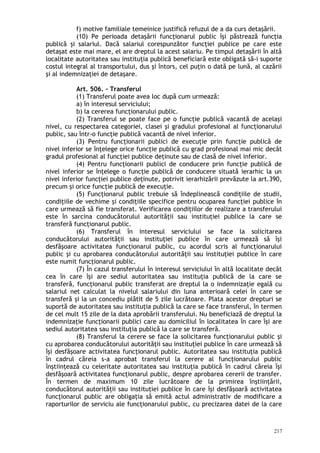 f) motive familiale temeinice justifică refuzul de a da curs detaşării.
(10) Pe perioada detaşării funcţionarul public îşi păstrează funcţia
publică şi salariul. Dacă salariul corespunzător funcţiei publice pe care este
detaşat este mai mare, el are dreptul la acest salariu. Pe timpul detaşării în altă
localitate autoritatea sau instituţia publică beneficiară este obligată să-i suporte
costul integral al transportului, dus şi întors, cel puţin o dată pe lună, al cazării
şi al indemnizaţiei de detaşare.
Art. 506. – Transferul
(1) Transferul poate avea loc după cum urmează:
a) în interesul serviciului;
b) la cererea funcţionarului public.
(2) Transferul se poate face pe o funcţie publică vacantă de acelaşi
nivel, cu respectarea categoriei, clasei şi gradului profesional al funcţionarului
public, sau într-o funcţie publică vacantă de nivel inferior.
(3) Pentru funcţionarii publici de execuţie prin funcţie publică de
nivel inferior se înţelege orice funcţie publică cu grad profesional mai mic decât
gradul profesional al funcţiei publice deţinute sau de clasă de nivel inferior.
(4) Pentru funcţionarii publici de conducere prin funcţie publică de
nivel inferior se înţelege o funcţie publică de conducere situată ierarhic la un
nivel inferior funcţiei publice deţinute, potrivit ierarhizării prevăzute la art.390,
precum şi orice funcţie publică de execuţie.
(5) Funcţionarul public trebuie să îndeplinească condiţiile de studii,
condiţiile de vechime şi condiţiile specifice pentru ocuparea funcţiei publice în
care urmează să fie transferat. Verificarea condiţiilor de realizare a transferului
este în sarcina conducătorului autorităţii sau instituţiei publice la care se
transferă funcţionarul public.
(6) Transferul în interesul serviciului se face la solicitarea
conducătorului autorităţii sau instituţiei publice în care urmează să îşi
desfăşoare activitatea funcţionarul public, cu acordul scris al funcţionarului
public şi cu aprobarea conducătorului autorităţii sau instituţiei publice în care
este numit funcţionarul public.
(7) În cazul transferului în interesul serviciului în altă localitate decât
cea în care îşi are sediul autoritatea sau instituţia publică de la care se
transferă, funcţionarul public transferat are dreptul la o indemnizaţie egală cu
salariul net calculat la nivelul salariului din luna anterioară celei în care se
transferă şi la un concediu plătit de 5 zile lucrătoare. Plata acestor drepturi se
suportă de autoritatea sau instituţia publică la care se face transferul, în termen
de cel mult 15 zile de la data aprobării transferului. Nu beneficiază de dreptul la
indemnizaţie funcţionarii publici care au domiciliul în localitatea în care îşi are
sediul autoritatea sau instituţia publică la care se transferă.
(8) Transferul la cerere se face la solicitarea funcţionarului public şi
cu aprobarea conducătorului autorităţii sau instituţiei publice în care urmează să
îşi desfăşoare activitatea funcţionarul public. Autoritatea sau instituţia publică
în cadrul căreia s-a aprobat transferul la cerere al funcţionarului public
înştiinţează cu celeritate autoritatea sau instituţia publică în cadrul căreia îşi
desfăşoară activitatea funcţionarul public, despre aprobarea cererii de transfer.
În termen de maximum 10 zile lucrătoare de la primirea înştiinţării,
conducătorul autorităţii sau instituţiei publice în care îşi desfăşoară activitatea
funcţionarul public are obligaţia să emită actul administrativ de modificare a
raporturilor de serviciu ale funcţionarului public, cu precizarea datei de la care
217
 