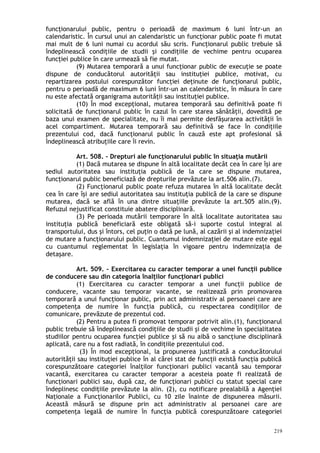 funcţionarului public, pentru o perioadă de maximum 6 luni într-un an
calendaristic. În cursul unui an calendaristic un funcţionar public poate fi mutat
mai mult de 6 luni numai cu acordul său scris. Funcţionarul public trebuie să
îndeplinească condiţiile de studii şi condiţiile de vechime pentru ocuparea
funcţiei publice în care urmează să fie mutat.
(9) Mutarea temporară a unui funcţionar public de execuţie se poate
dispune de conducătorul autorităţii sau instituţiei publice, motivat, cu
repartizarea postului corespunzător funcţiei deţinute de funcţionarul public,
pentru o perioadă de maximum 6 luni într-un an calendaristic, în măsura în care
nu este afectată organigrama autorităţii sau instituţiei publice.
(10) În mod excepţional, mutarea temporară sau definitivă poate fi
solicitată de funcţionarul public în cazul în care starea sănătăţii, dovedită pe
baza unui examen de specialitate, nu îi mai permite desfăşurarea activităţii în
acel compartiment. Mutarea temporară sau definitivă se face în condiţiile
prezentului cod, dacă funcţionarul public în cauză este apt profesional să
îndeplinească atribuţiile care îi revin.
Art. 508. – Drepturi ale funcţionarului public în situaţia mutării
(1) Dacă mutarea se dispune în altă localitate decât cea în care îşi are
sediul autoritatea sau instituţia publică de la care se dispune mutarea,
funcţionarul public beneficiază de drepturile prevăzute la art.506 alin.(7).
(2) Funcţionarul public poate refuza mutarea în altă localitate decât
cea în care îşi are sediul autoritatea sau instituţia publică de la care se dispune
mutarea, dacă se află în una dintre situaţiile prevăzute la art.505 alin.(9).
Refuzul nejustificat constituie abatere disciplinară.
(3) Pe perioada mutării temporare în altă localitate autoritatea sau
instituţia publică beneficiară este obligată să-i suporte costul integral al
transportului, dus şi întors, cel puţin o dată pe lună, al cazării şi al indemnizaţiei
de mutare a funcţionarului public. Cuantumul indemnizaţiei de mutare este egal
cu cuantumul reglementat în legislaţia în vigoare pentru indemnizaţia de
detaşare.
Art. 509. – Exercitarea cu caracter temporar a unei funcţii publice
de conducere sau din categoria înalţilor funcţionari publici
(1) Exercitarea cu caracter temporar a unei funcţii publice de
conducere, vacante sau temporar vacante, se realizează prin promovarea
temporară a unui funcţionar public, prin act administrativ al persoanei care are
competenţa de numire în funcţia publică, cu respectarea condiţiilor de
comunicare, prevăzute de prezentul cod.
(2) Pentru a putea fi promovat temporar potrivit alin.(1), funcţionarul
public trebuie să îndeplinească condiţiile de studii şi de vechime în specialitatea
studiilor pentru ocuparea funcţiei publice şi să nu aibă o sancţiune disciplinară
aplicată, care nu a fost radiată, în condiţiile prezentului cod.
(3) În mod excepţional, la propunerea justificată a conducătorului
autorităţii sau instituţiei publice în al cărei stat de funcţii există funcţia publică
corespunzătoare categoriei înalţilor funcţionari publici vacantă sau temporar
vacantă, exercitarea cu caracter temporar a acesteia poate fi realizată de
funcţionari publici sau, după caz, de funcţionari publici cu statut special care
îndeplinesc condiţiile prevăzute la alin. (2), cu notificare prealabilă a Agenţiei
Naţionale a Funcţionarilor Publici, cu 10 zile înainte de dispunerea măsurii.
Această măsură se dispune prin act administrativ al persoanei care are
competenţa legală de numire în funcţia publică corespunzătoare categoriei
219
 