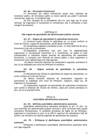 Art. 66. – Personalul ministerului
(1) Personalul din cadrul ministerului poate avea calitatea de
funcţionar public, de funcţionar public cu statut special sau poate fi personal
contractual, după caz, în condiţiile legii.
(2) Prin excepţie de la prevederile alin.(1), prin lege sau în actul
normativ de organizare şi funcţionare al ministerului, pot fi prevăzute şi alte
categorii de personal.
CAPITOLUL IV
Alte organe de specialitate ale administraţiei publice centrale
Art. 67. – Organe de specialitate în subordinea Guvernului
(1) Guvernul poate înfiinţa în subordinea sa, cu avizul conform al
Curţii de Conturi, organe de specialitate, altele decât ministerele.
(2) Competenţa organelor prevăzute la alin. (1) este distinctă de cea a
Guvernului şi de cea a ministerelor.
(3) Dispoziţiile prezentului cod, prin care se reglementează
organizarea şi funcţionarea Guvernului şi a ministerelor, se aplică în mod
corespunzător şi celorlalte organe centrale de specialitate din subordinea
Guvernului, cu excepţia unor instituţii de interes public a căror organizare şi
funcţionare sunt reglementate prin legi speciale.
(4) Natura funcţiilor deţinute de conducătorii organelor prevăzute la
alin.(1) se stabileşte prin actul de înfiinţare al acestora.
Art. 68. – Organe centrale de specialitate în subordinea
ministerelor
(1) Ministerele pot înfiinţa în subordinea lor organe de specialitate, cu
avizul conform al Curţii de Conturi.
(2) Natura funcţiilor deţinute de conducătorii organelor de
specialitate se stabileşte prin actul de înfiinţare, respectiv, după caz, de
organizare şi funcţionare.
(3) Conducătorii organelor de specialitate din subordinea ministerului
sunt numiţi şi eliberaţi din funcţie de ministru, dacă prin actele prevăzute la
alin. (2) nu se prevede altfel.
TITLUL III
Autorităţile administrative autonome
Art. 69. – Definiţia autorităţilor administrative autonome
Autorităţile administrative autonome prevăzute la art. 51 alin. (1)
sunt autorităţi ale administraţiei publice centrale a căror activitate este supusă
controlului Parlamentului, în condiţiile prevăzute de legile lor de înfiinţare,
organizare şi funcţionare şi care nu se află în raporturi de subordonare faţă de
Guvern, de ministere sau faţă de organele de specialitate ale acestora.
Art. 70. – Înfiinţarea şi desfiinţarea autorităţilor administrative
autonome
Înfiinţarea şi desfiinţarea autorităţilor administrative autonome sefac
prin lege organică.
22
 