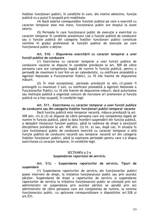 înalţilor funcţionari publici, în condiţiile în care, din motive obiective, funcţia
publică nu a putut fi ocupată prin mobilitate.
(4) Dacă salariul corespunzător funcţiei publice pe care o exercită cu
caracter temporar este mai mare, funcţionarul public are dreptul la acest
salariu.
(5) Perioada în care funcţionarul public de execuţie a exercitat cu
caracter temporar în condiţiile prezentului cod o funcţie publică de conducere
sau o funcţie publică din categoria înalţilor funcţionari publici constituie
vechime în gradul profesional al funcţiei publice de execuţie pe care
funcţionarul public o deţine.
Art. 510. – Dispunerea exercitării cu caracter temporar a unei
funcţii publice de conducere
(1) Exercitarea cu caracter temporar a unei funcţii publice de
conducere vacante se dispune în condiţiile prevăzute la art. 509 de către
persoana care are competenţa legală de numire în funcţia publică, pentru o
perioadă de maximum 6 luni într-un an calendaristic, cu notificare prealabilă a
Agenţiei Naţionale a Funcţionarilor Publici, cu 10 zile înainte de dispunerea
măsurii.
(2) În mod excepţional, perioada prevăzută la alin. (1) poate fi
prelungită cu maximum 3 luni, cu notificare prealabilă a Agenţiei Naţionale a
Funcţionarilor Publici, cu 10 zile înainte de dispunerea măsurii, dacă autoritatea
sau instituţia publică a organizat concurs de recrutare ori promovare şi funcţia
publică nu a fost ocupată, în condiţiile legii
Art. 511. –Exercitarea cu caracter temporar a unei funcţii publice
de conducere sau din categoria înalţilor funcţionari publici temporar vacante
Dacă funcţia publică este temporar vacantă, măsura prevăzută la art.
509 alin. (1) i (3) se dispune de către persoana care are competenţa legală deș
numire în funcţia publică, până la data încetării suspendării din funcţia publică,
a detaşării titularului funcţiei publice, până la radierea de drept a sancţiunii
disciplinare prevăzute la art. 492 alin. (3) lit. e) sau, după caz, în situaţia în
care funcţionarul public de conducere exercită cu caracter temporar o altă
funcţie publică de conducere vacantă sau temporar vacantă ori din categoria
înalţilor funcţionari publici, până la expirarea perioadei pentru care s-a dispus
exercitarea cu caracter temporar, în condiţiile legii.
SECŢIUNEA a 2-a
Suspendarea raportului de serviciu
Art. 512. – Suspendarea raporturilor de serviciu. Tipuri de
suspendare
(1) Suspendarea raporturilor de serviciu ale funcţionarilor publici
poate interveni de drept, la iniţiativa funcţionarului public sau prin acordul
părţilor. Suspendarea de drept a raporturilor de serviciu şi suspendarea
raporturilor de serviciu la iniţiativa funcţionarului public se constată prin act
administrativ iar suspendarea prin acordul părţilor se aprobă prin act
administrativ de către persoana care are competenţa de numire, la cererea
funcţionarului public, cu aplicarea corespunzătoare a dispoziţiilor art.528 şi
art.531.
220
 