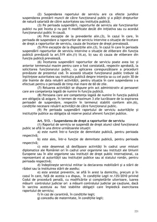 (2) Suspendarea raportului de serviciu are ca efecte juridice
suspendarea prestării muncii de către funcţionarul public şi a plăţii drepturilor
de natură salarială de către autoritatea sau instituţia publică.
(3) Pe perioada suspendării, raporturile de serviciu ale funcţionarilor
publici nu pot înceta şi nu pot fi modificate decât din iniţiativa sau cu acordul
funcţionarului public în cauză.
(4) Prin excepţie de la prevederile alin.(3), în cazul în care, în
perioada de suspendare a raporturilor de serviciu intervine o situaţie de încetare
de drept a raporturilor de serviciu, cauza de încetare de drept prevalează.
(5) Prin excepţie de la dispoziţiile alin.(3), în cazul în care în perioada
suspendării raporturilor de serviciu intervine o situaţie de eliberare din funcţia
publică prevăzută la art.519 alin.(1) lit.a), b) sau d) cauza de eliberare din
funcţia publică prevalează.
(6) Încetarea suspendării raporturilor de serviciu poate avea loc şi
anterior termenului maxim pentru care a fost constatată, respectiv aprobată, la
solicitarea funcţionarului public, cu aplicarea corespunzătoare a procedurii
prevăzute de prezentul cod. În această situaţie funcţionarul public trebuie să
înştiinţeze autoritatea sau instituţia publică despre intenţia sa cu cel puţin 30 de
zile înainte de data reluării activităţii, pentru situaţia în care suspendarea s-a
efectuat pentru o perioadă de timp mai mare de 60 de zile.
(7) Reluarea activităţii se dispune prin act administrativ al persoanei
care are competenţa legală de numire în funcţia publică.
(8) Persoana care are competenţa legală de numire în funcţia publică
are obligaţia să asigure, în termen de maximum 3 zile lucrătoare de la expirarea
perioadei de suspendare, respectiv în termenul stabilit conform alin.(6),
condiţiile necesare reluării activităţii de către funcţionarul public.
(9) Pe perioada suspendării raportului de serviciu autorităţile şi
instituţiile publice au obligaţia să rezerve postul aferent funcţiei publice.
Art. 513. – Suspendarea de drept a raporturilor de serviciu
(1) Raportul de serviciu se suspendă de drept atunci când funcţionarul
public se află în una dintre următoarele situaţii:
a) este numit într-o funcţie de demnitate publică, pentru perioada
respectivă;
b) este ales, într-o funcţie de demnitate publică, pentru perioada
respectivă;
c) este desemnat să desfăşoare activităţi în cadrul unor misiuni
diplomatice ale României ori în cadrul unor organisme sau instituţii ale Uniunii
Europene sau în alte organisme sau instituţii de drept public internaţional, ca
reprezentant al autorităţii sau instituţiei publice sau al statului român, pentru
perioada respectivă;
d) îndeplineşte serviciul militar la declararea mobilizării şi a stării de
război sau la instituirea stării de asediu;
e) este arestat preventiv, se află în arest la domiciliu, precum şi în
cazul în care, fa ă de acesta s-a dispus, în condiţiile Legii nr.135/2010 privindț
Codul de procedură penală, cu modificările şi completările ulterioare, luarea
măsurii controlului judiciar ori a măsurii controlului judiciar pe cauţiune, dacă
în sarcina acestuia au fost stabilite obligaţii care împiedică exercitarea
raportului de serviciu;
f) în caz de carantină, în condiţiile legii;
g) concediu de maternitate, în condiţiile legii;
221
 
