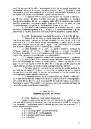 luării la cunoştinţă de către funcţionarul public de incidenţa motivului de
suspendare, respectiv în termenul prevăzut la art.415 alin.(3). În toate cazurile
funcţionarul public are obligaţia de a prezenta documentele doveditoare ale
situaţiilor care conduc la suspendarea raporturilor de serviciu.
(3) În vederea emiterii actului administrativ de reluare a activităţii,
cu 15 zile înainte de data încetării motivului de suspendare la iniţiativa
funcţionarului public, dar nu mai târziu de data luării la cunoştinţă de motivul
încetării suspendării, funcţionarul public informează în scris persoana care are
competenţa legală de numire în funcţia publică despre acest fapt.
(4) Perioada în care funcţionarul public de execuţie a avut raporturile
de serviciu suspendate potrivit alin.(1) lit.a)-d) i j) constituie vechime în gradulș
profesional al funcţiei publice de execuţie pe care funcţionarul public o deţine.
Art. 515. – Suspendarea raportului de serviciu prin acordul părţilor
(1) Raportul de serviciu se poate suspenda la cererea motivată a
funcţionarului public, pentru un interes personal, în alte cazuri decât cele
prevăzute la art. 514 alin. (1) pe o durată cumulată de cel mult 2 ani în perioada
exercitării funcţiei publice pe care o deţine. Durata suspendării se stabileşte
prin acordul părţilor şi nu poate fi mai mică de 30 de zile.
(2) Prin excep ie de la alin. (1), pentru îngrijirea copilului cuț
handicap, raportul de serviciu se poate suspenda la cererea motivată a
func ionarului public pentru o perioadă cumulată mai mare decât cea prevăzutăț
la alin. (1), cu acordul conducătorului institu iei publice.ț
(3) În vederea suspendării raporturilor de serviciu potrivit prevederilor
alin.(1) i (2) funcţionarul public depune o cerere motivată adresată persoaneiș
care are competenţa de numire în funcţia publică. Cererea se depune cu cel
puţin 15 zile lucrătoare înainte de data de la care se solicită suspendarea
raporturilor de serviciu ale funcţionarului public prin acordul părţilor.
(4) Persoana care are competenţa de numire în funcţia publică îşi
exprimă sau nu acordul cu privire la suspendarea raporturilor de serviciu la
cererea funcţionarului public în termen de maximum 10 zile lucrătoare de la
data depunerii cererii prevăzute la alin.(3).
(5) În vederea emiterii actului administrativ de reluare a activităţii,
cu 15 zile înainte de data încetării motivului de suspendare prin acordul părţilor,
dar nu mai târziu de data luării la cunoştinţă de motivul încetării suspendării,
funcţionarul public informează în scris persoana care are competenţa legală de
numire în funcţia publică despre acest fapt.
SECŢIUNEA a 3-a
Încetarea raportului de serviciu
Art. 516. – Încetarea raporturilor de serviciu
Încetarea raporturilor de serviciu ale funcţionarilor publici se face
prin act administrativ al persoanei care are competenţa legală de numire în
funcţia publică, cu aplicarea corespunzătoare a dispoziţiilor art.528 şi art.533 şi
are loc în următoarele condiţii:
a) de drept;
b) prin acordul părţilor, consemnat în scris;
c) prin eliberare din funcţia publică;
d) prin destituire din funcţia publică;
e) prin demisie.
223
 