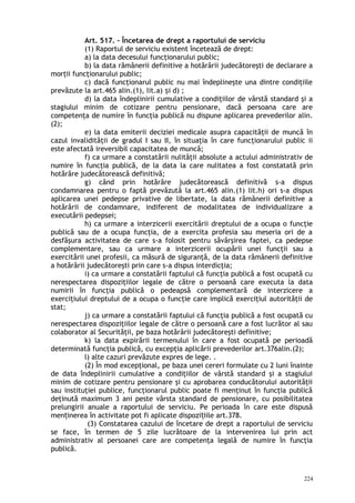 Art. 517. – Încetarea de drept a raportului de serviciu
(1) Raportul de serviciu existent încetează de drept:
a) la data decesului funcţionarului public;
b) la data rămânerii definitive a hotărârii judecătoreşti de declarare a
morţii funcţionarului public;
c) dacă funcţionarul public nu mai îndeplineşte una dintre condiţiile
prevăzute la art.465 alin.(1), lit.a) i d) ;ș
d) la data îndeplinirii cumulative a condiţiilor de vârstă standard şi a
stagiului minim de cotizare pentru pensionare, dacă persoana care are
competenţa de numire în funcţia publică nu dispune aplicarea prevederilor alin.
(2);
e) la data emiterii deciziei medicale asupra capacităţii de muncă în
cazul invalidităţii de gradul I sau II, în situaţia în care funcţionarului public ii
este afectată ireversibil capacitatea de muncă;
f) ca urmare a constatării nulităţii absolute a actului administrativ de
numire în funcţia publică, de la data la care nulitatea a fost constatată prin
hotărâre judecătorească definitivă;
g) când prin hotărâre judecătorească definitivă s-a dispus
condamnarea pentru o faptă prevăzută la art.465 alin.(1) lit.h) ori s-a dispus
aplicarea unei pedepse privative de libertate, la data rămânerii definitive a
hotărârii de condamnare, indiferent de modalitatea de individualizare a
executării pedepsei;
h) ca urmare a interzicerii exercitării dreptului de a ocupa o funcţie
publică sau de a ocupa funcţia, de a exercita profesia sau meseria ori de a
desfăşura activitatea de care s-a folosit pentru săvârşirea faptei, ca pedepse
complementare, sau ca urmare a interzicerii ocupării unei funcţii sau a
exercitării unei profesii, ca măsură de siguranţă, de la data rămânerii definitive
a hotărârii judecătoreşti prin care s-a dispus interdicţia;
i) ca urmare a constatării faptului că funcţia publică a fost ocupată cu
nerespectarea dispoziţiilor legale de către o persoană care executa la data
numirii în funcţia publică o pedeapsă complementară de interzicere a
exerciţiului dreptului de a ocupa o funcţie care implică exerciţiul autorităţii de
stat;
j) ca urmare a constatării faptului că funcţia publică a fost ocupată cu
nerespectarea dispoziţiilor legale de către o persoană care a fost lucrător al sau
colaborator al Securităţii, pe baza hotărârii judecătoreşti definitive;
k) la data expirării termenului în care a fost ocupată pe perioadă
determinată funcţia publică, cu excepţia aplicării prevederilor art.376alin.(2);
l) alte cazuri prevăzute expres de lege. .
(2) În mod excepţional, pe baza unei cereri formulate cu 2 luni înainte
de data îndeplinirii cumulative a condiţiilor de vârstă standard şi a stagiului
minim de cotizare pentru pensionare şi cu aprobarea conducătorului autorităţii
sau instituţiei publice, funcţionarul public poate fi menţinut în funcţia publică
deţinută maximum 3 ani peste vârsta standard de pensionare, cu posibilitatea
prelungirii anuale a raportului de serviciu. Pe perioada în care este dispusă
men inerea în activitate pot fi aplicate dispozi iile art.378.ț ț
(3) Constatarea cazului de încetare de drept a raportului de serviciu
se face, în termen de 5 zile lucrătoare de la intervenirea lui prin act
administrativ al persoanei care are competenţa legală de numire în funcţia
publică.
224
 