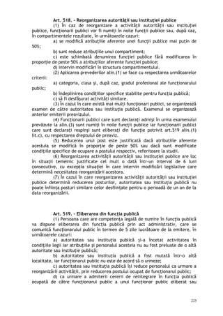 Art. 518. – Reorganizarea autorităţii sau instituţiei publice
(1) În caz de reorganizare a activităţii autorităţii sau instituţiei
publice, funcţionarii publici vor fi numiţi în noile funcţii publice sau, după caz,
în compartimentele rezultate, în următoarele cazuri:
a) se modifică atribuţiile aferente unei funcţii publice mai puţin de
50%;
b) sunt reduse atribuţiile unui compartiment;
c) este schimbată denumirea funcţiei publice fără modificarea în
proporţie de peste 50% a atribuţiilor aferente funcţiei publice;
d) intervin modificări în structura compartimentului.
(2) Aplicarea prevederilor alin.(1) se face cu respectarea următoarelor
criterii:
a) categoria, clasa şi, după caz, gradul profesional ale funcţionarului
public;
b) îndeplinirea condiţiilor specifice stabilite pentru funcţia publică;
c) să fi desfăşurat activităţi similare.
(3) În cazul în care există mai mulţi funcţionari publici, se organizează
examen de către autoritatea sau instituţia publică. Examenul se organizează
anterior emiterii preavizului.
(4) Funcţionarii publici care sunt declaraţi admişi în urma examenului
prevăzute la alin.(3) sunt numiţi în noile funcţii publice iar funcţionarii publici
care sunt declaraţi respinşi sunt eliberaţi din funcţie potrivit art.519 alin.(1)
lit.c), cu respectarea dreptului de preaviz.
(5) Reducerea unui post este justificată dacă atribuţiile aferente
acestuia se modifică în proporţie de peste 50% sau dacă sunt modificate
condiţiile specifice de ocupare a postului respectiv, referitoare la studii.
(6) Reorganizarea activităţii autorităţii sau instituţiei publice are loc
în situaţii temeinic justificate cel mult o dată într-un interval de 6 luni
consecutive, cu excepţia situaţiei în care intervin modificări legislative care
determină necesitatea reorganizării acestora.
(7) În cazul în care reorganizarea activităţii autorităţii sau instituţiei
publice determină reducerea posturilor, autoritatea sau instituţia publică nu
poate înfiinţa posturi similare celor desfiinţate pentru o perioadă de un an de la
data reorganizării.
Art. 519. – Eliberarea din funcţia publică
(1) Persoana care are competenţa legală de numire în funcţia publică
va dispune eliberarea din funcţia publică prin act administrativ, care se
comunică funcţionarului public în termen de 5 zile lucrătoare de la emitere, în
următoarele cazuri:
a) autoritatea sau instituţia publică şi-a încetat activitatea în
condiţiile legii iar atribuţiile şi personalul acesteia nu au fost preluate de o altă
autoritate sau instituţie publică;
b) autoritatea sau instituţia publică a fost mutată într-o altă
localitate, iar funcţionarul public nu este de acord să o urmeze;
c) autoritatea sau instituţia publică îşi reduce personalul ca urmare a
reorganizării activităţii, prin reducerea postului ocupat de funcţionarul public;
d) ca urmare a admiterii cererii de reintegrare în funcţia publică
ocupată de către funcţionarul public a unui funcţionar public eliberat sau
225
 