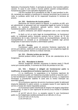 Naţionale a Funcţionarilor Publici, în perioada de preaviz, lista funcţiilor publice
vacante. În cazul în care există o funcţie publică vacantă corespunzătoare,
funcţionarului public îi sunt aplicabile dispoziţiile art.506.
(10) Prin excepţie de la prevederile art.506, în cazul prevăzut la alin.
(9), termenele de realizare a transferului în interesul serviciului sau la cerere se
reduc la jumătate astfel încât să fie respectată încadrarea în termenul de
preaviz.
Art. 520. – Destituirea din funcţia publică
Destituirea din funcţia publică se dispune, în condiţiile art.493, prin
act administrativ al persoanei care are competenţa legală de numire în funcţia
publică, ca sancţiune disciplinară aplicată pentru motive imputabile
funcţionarului public, în următoarele cazuri:
a) pentru săvârşirea unei abateri disciplinare care a avut consecinţe
grave;
b) dacă s-a ivit un motiv legal de incompatibilitate, iar funcţionarul
public nu acţionează pentru încetarea acestuia într-un termen de 15 zile
calendaristice de la data intervenirii cazului de incompatibilitate; situaţia de
incompatibilitate se constată i se sanc ionează în condiţiile legii privindș ț
integritatea în exercitarea funcţiilor şi demnităţilor publice.
Art. 521. – Demisia
Funcţionarul public poate să comunice încetarea raporturilor de
serviciu prin demisie, notificată în scris persoanei care are competenţa legală de
numire în funcţia publică. Demisia nu trebuie motivată.
Art. 522. – Efectele juridice ale demisiei
Demisia produce efecte juridice la 30 de zile calendaristice de la
înregistrare.
Art. 523. – Renun area la demisieț
Ulterior înregistrării demisiei renunţarea la demisie poate fi făcută
numai prin acordul părţilor, în termenul de 30 de zile prevăzut la art.522.
Art. 524. – Drepturi şi obligaţii ale funcţionarului public la
modificarea, la suspendarea i încetarea raportului de serviciuș
(1) La modificarea, la suspendarea şi la încetarea raportului de
serviciu funcţionarul public are îndatorirea să predea lucrările şi bunurile care i-
au fost încredinţate în vederea exercitării atribuţiilor de serviciu, cu respectarea
termenelor şi procedurilor stabilite în acest sens la nivelul instituţiei sau
autorităţii publice.
(2) La încetarea raportului de serviciu funcţionarul public îşi păstrează
drepturile dobândite în cadrul carierei, cu excepţia cazului în care raportul de
serviciu a încetat din motive imputabile acestuia.
(3) Funcţionarii publici beneficiază de drepturi din bugetul asigurărilor
pentru şomaj, în cazul în care raporturile de serviciu le-au încetat în condiţiile
prevăzute la:
a) art.517 alin.(1) lit.c), cu excepţia cazului în care funcţionarul
public nu mai îndeplineşte condiţia prevăzută la art.465 alin.(1) lit.a);
b) art.517 alin.(1) lit.f) şi k);
c) art.519 alin.(1).
227
 