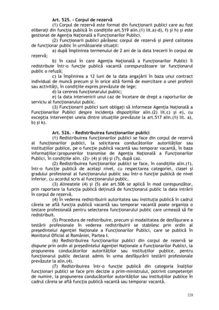 Art. 525. – Corpul de rezervă
(1) Corpul de rezervă este format din funcţionarii publici care au fost
eliberaţi din funcţia publică în condiţiile art.519 alin.(1) lit.a)-d), f) şi h) şi este
gestionat de Agenţia Naţională a Funcţionarilor Publici.
(2) Funcţionarii publici părăsesc corpul de rezervă şi pierd calitatea
de funcţionar public în următoarele situaţii:
a) după împlinirea termenului de 2 ani de la data trecerii în corpul de
rezervă;
b) în cazul în care Agenţia Naţională a Funcţionarilor Publici îl
redistribuie într-o funcţie publică vacantă corespunzătoare iar funcţionarul
public o refuză;
c) la împlinirea a 12 luni de la data angajării în baza unui contract
individual de muncă precum şi în orice altă formă de exercitare a unei profesii
sau activităţi, în condiţiile expres prevăzute de lege;
d) la cererea funcţionarului public;
e) la data intervenirii unui caz de încetare de drept a raporturilor de
serviciu al funcţionarului public.
(3) Funcţionarii publici sunt obligaţi să informeze Agenţia Naţională a
Funcţionarilor Publici despre incidenţa dispoziţiilor alin.(2) lit.c) şi e), cu
excepţia intervenţiei uneia dintre situaţiile prevăzute la art.517 alin.(1) lit. a),
b) şi k).
Art. 526. – Redistribuirea funcţionarilor publici
(1) Redistribuirea funcţionarilor publici se face din corpul de rezervă
al funcţionarilor publici, la solicitarea conducătorilor autorităţilor sau
instituţiilor publice, pe o funcţie publică vacantă sau temporar vacantă, în baza
informaţiilor/propunerilor transmise de Agenţia Naţională a Funcţionarilor
Publici, în condiţiile alin. (2)- (4) şi (6) şi (7), după caz.
(2) Redistribuirea funcţionarilor publici se face, în condiţiile alin.(1),
într-o funcţie publică de acelaşi nivel, cu respectarea categoriei, clasei şi
gradului profesional al funcţionarului public sau într-o funcţie publică de nivel
inferior, cu acordul scris al funcţionarului public.
(3) Alineatele (4) şi (5) ale art.506 se aplică în mod corespunzător,
prin raportare la funcţia publică deţinută de funcţionarul public la data intrării
în corpul de rezervă.
(4) În vederea redistribuirii autoritatea sau instituţia publică în cadrul
căreia se află funcţia publică vacantă sau temporar vacantă poate organiza o
testare profesională pentru selectarea funcţionarului public care urmează să fie
redistribuit.
(5) Procedura de redistribuire, precum şi modalitatea de desfăşurare a
testării profesionale în vederea redistribuirii se stabilesc prin ordin al
preşedintelui Agenţiei Naţionale a Funcţionarilor Publici, care se publică în
Monitorul Oficial al României, Partea I.
(6) Redistribuirea funcţionarilor publici din corpul de rezervă se
dispune prin ordin al preşedintelui Agenţiei Naţionale a Funcţionarilor Publici, la
propunerea conducătorilor autorităţilor sau instituţiilor publice, pentru
funcţionarul public declarat admis în urma desfăşurării testării profesionale
prevăzute la alin.(4).
(7) Redistribuirea într-o funcţie publică din categoria înalţilor
funcţionari publici se face prin decizie a prim-ministrului, potrivit competenţei
de numire, la propunerea conducătorilor autorităţilor sau instituţiilor publice în
cadrul căreia se află funcţia publică vacantă sau temporar vacantă.
228
 
