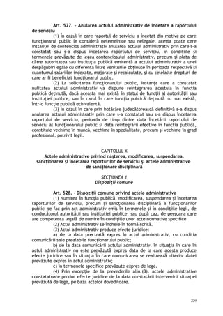 Art. 527. – Anularea actului administrativ de încetare a raportului
de serviciu
(1) În cazul în care raportul de serviciu a încetat din motive pe care
funcţionarul public le consideră netemeinice sau nelegale, acesta poate cere
instanţei de contencios administrativ anularea actului administrativ prin care s-a
constatat sau s-a dispus încetarea raportului de serviciu, în condiţiile şi
termenele prevăzute de legea contenciosului administrativ, precum şi plata de
către autoritatea sau instituţia publică emitentă a actului administrativ a unei
despăgubiri egale cu diferenţa între veniturile obţinute în perioada respectivă şi
cuantumul salariilor indexate, majorate şi recalculate, şi cu celelalte drepturi de
care ar fi beneficiat funcţionarul public.
(2) La solicitarea funcţionarului public, instanţa care a constatat
nulitatea actului administrativ va dispune reintegrarea acestuia în funcţia
publică deţinută, dacă aceasta mai există în statul de funcţii al autorităţii sau
instituţiei publice, sau în cazul în care funcţia publică deţinută nu mai există,
într-o funcţie publică echivalentă.
(3) În cazul în care prin hotărâre judecătorească definitivă s-a dispus
anularea actului administrativ prin care s-a constatat sau s-a dispus încetarea
raportului de serviciu, perioada de timp dintre data încetării raportului de
serviciu al funcţionarului public şi data reintegrării efective în funcţia publică,
constituie vechime în muncă, vechime în specialitate, precum şi vechime în grad
profesional, potrivit legii.
CAPITOLUL X
Actele administrative privind naşterea, modificarea, suspendarea,
sancţionarea şi încetarea raporturilor de serviciu şi actele administrative
de sancţionare disciplinară
SECŢIUNEA 1
Dispoziţii comune
Art. 528. – Dispoziţii comune privind actele administrative
(1) Numirea în funcţia publică, modificarea, suspendarea şi încetarea
raporturilor de serviciu, precum şi sancţionarea disciplinară a funcţionarilor
publici se fac prin act administrativ emis în termenele şi în condiţiile legii, de
conducătorul autorităţii sau instituţiei publice, sau după caz, de persoana care
are competenţa legală de numire în condiţiile unor acte normative specifice.
(2) Actul administrativ se încheie în formă scrisă.
(3) Actul administrativ produce efecte juridice:
a) de la data precizată expres în actul administrativ, cu condiţia
comunicării sale prealabile funcţionarului public;
b) de la data comunicării actului administrativ, în situaţia în care în
actul administrativ nu este prevăzută expres data de la care acesta produce
efecte juridice sau în situaţia în care comunicarea se realizează ulterior datei
prevăzute expres în actul administrativ;
c) în termenele specifice prevăzute expres de lege.
(4) Prin excepţie de la prevederile alin.(3), actele administrative
constatatoare produc efecte juridice de la data constatării intervenirii situaţiei
prevăzută de lege, pe baza actelor doveditoare.
229
 